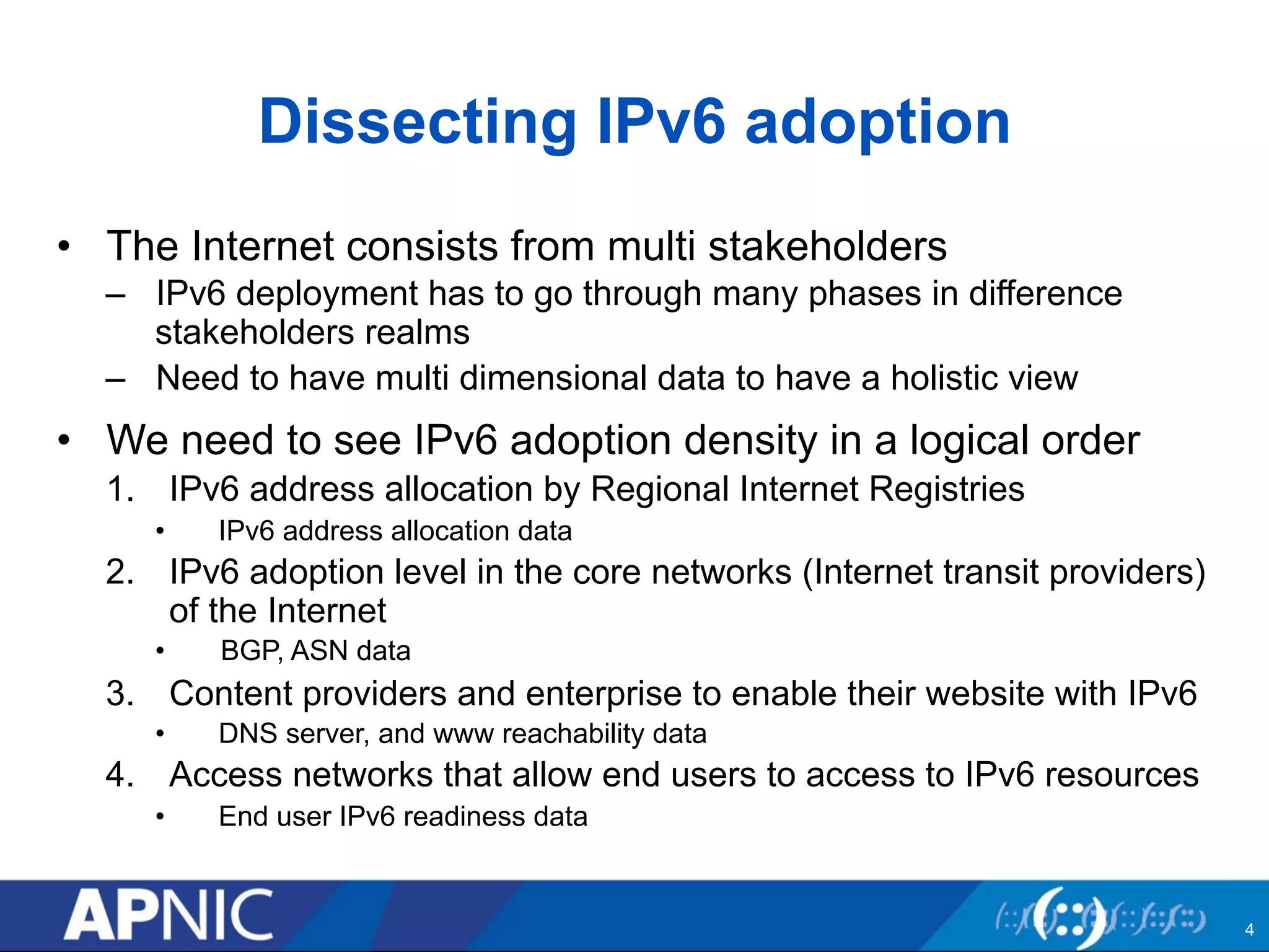 Dissecting IPv6 adoption 
• The Internet consists from multi stakeholders 
– IPv6 deployment has to go through many phases in difference 
stakeholders realms 
– Need to have multi dimensional data to have a holistic view 
• We need to see IPv6 adoption density in a logical order 
1. IPv6 address allocation by Regional Internet Registries 
• IPv6 address allocation data 
2. IPv6 adoption level in the core networks (Internet transit providers) 
of the Internet 
• BGP, ASN data 
3. Content providers and enterprise to enable their website with IPv6 
• DNS server, and www reachability data 
4. Access networks that allow end users to access to IPv6 resources 
• End user IPv6 readiness data 
4 
 