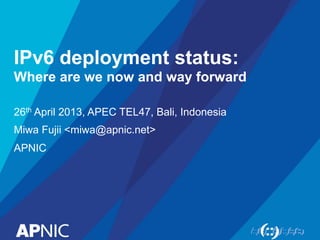 IPv6 deployment status: 
Where are we now and way forward 
26th April 2013, APEC TEL47, Bali, Indonesia 
Miwa Fujii <miwa@apnic.net> 
APNIC 
 