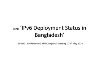 Echo	
  ‘IPv6	
  Deployment	
  Status	
  in	
  
Bangladesh’	
  
bdNOG1	
  Conference	
  &	
  APNIC	
  Regional	
  MeeHng	
  |	
  24th	
  May	
  2014	
  
 