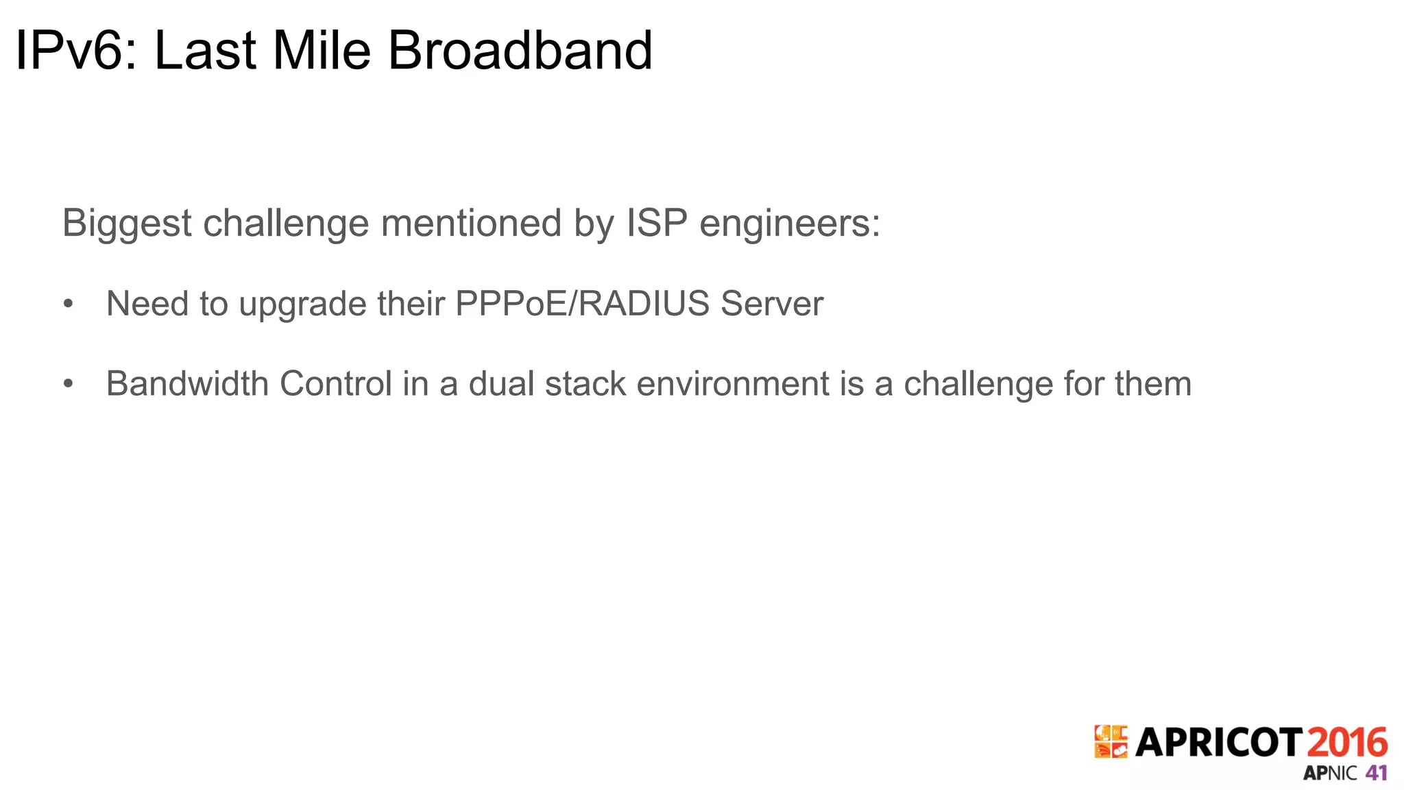 IPv6: Last Mile Broadband
Biggest challenge mentioned by ISP engineers:
•  Need to upgrade their PPPoE/RADIUS Server
•  Bandwidth Control in a dual stack environment is a challenge for them
 