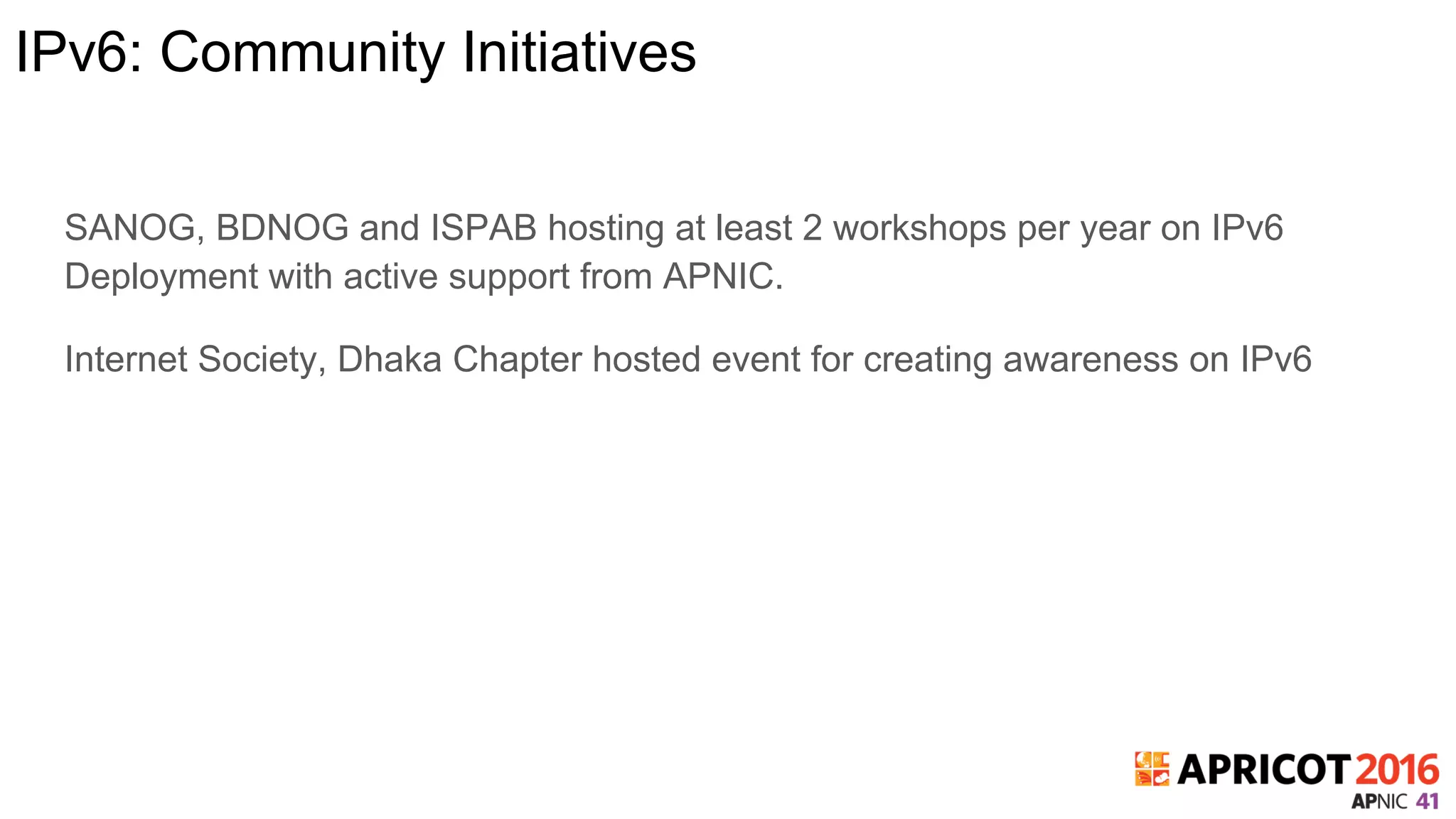 IPv6: Community Initiatives
SANOG, BDNOG and ISPAB hosting at least 2 workshops per year on IPv6
Deployment with active support from APNIC.
Internet Society, Dhaka Chapter hosted event for creating awareness on IPv6
 
