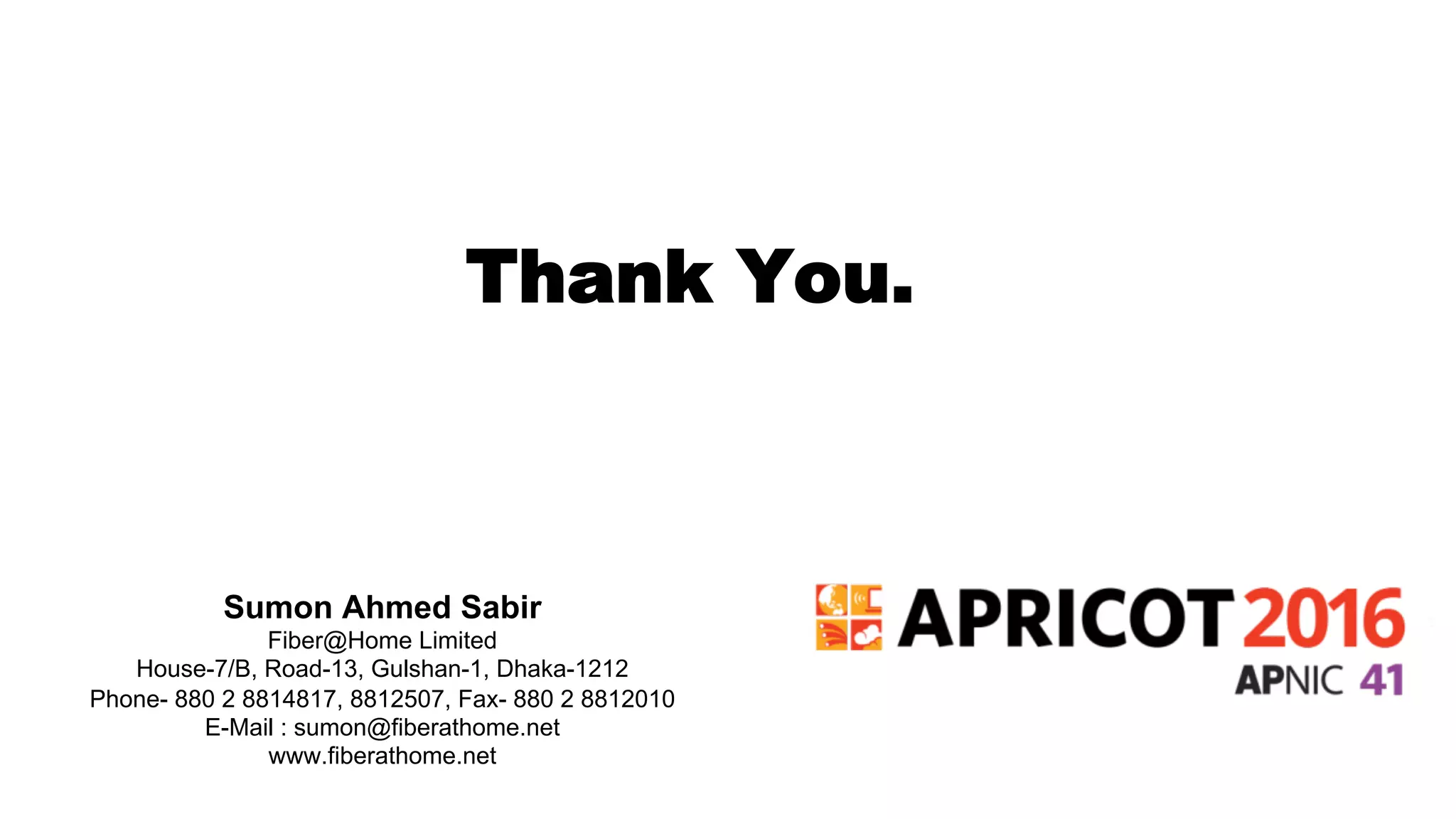 Thank You.
Sumon Ahmed Sabir
Fiber@Home Limited
House-7/B, Road-13, Gulshan-1, Dhaka-1212
Phone- 880 2 8814817, 8812507, Fax- 880 2 8812010
E-Mail : sumon@fiberathome.net
www.fiberathome.net
 