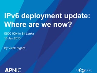 IPv6 deployment update:
Where are we now?
ISOC ION in Sri Lanka
18 Jan 2015
By Vivek Nigam
 
