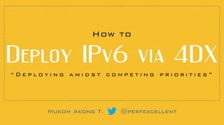 “ D e p l o y i n g a m i d s t c o m p e t i n g p r i o r i t i e s ”
Mukom Akong T. @perfexcellent
How to
Deploy  IPv6  via  4DX
 
