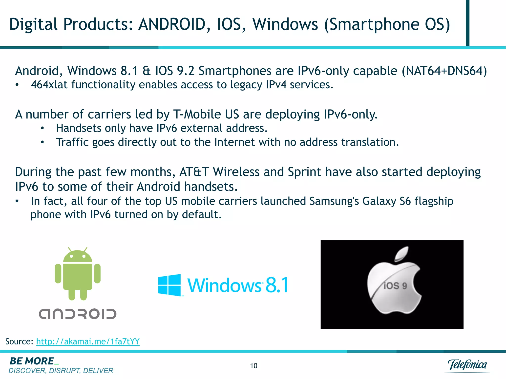 DISCOVER, DISRUPT, DELIVER
10
Digital Products: ANDROID, IOS, Windows (Smartphone OS)
Android, Windows 8.1 & IOS 9.2 Smartphones are IPv6-only capable (NAT64+DNS64)
•  464xlat functionality enables access to legacy IPv4 services.
A number of carriers led by T-Mobile US are deploying IPv6-only.
•  Handsets only have IPv6 external address.
•  Traffic goes directly out to the Internet with no address translation.
During the past few months, AT&T Wireless and Sprint have also started deploying
IPv6 to some of their Android handsets.
•  In fact, all four of the top US mobile carriers launched Samsung's Galaxy S6 flagship
phone with IPv6 turned on by default.
Source: http://akamai.me/1fa7tYY
 