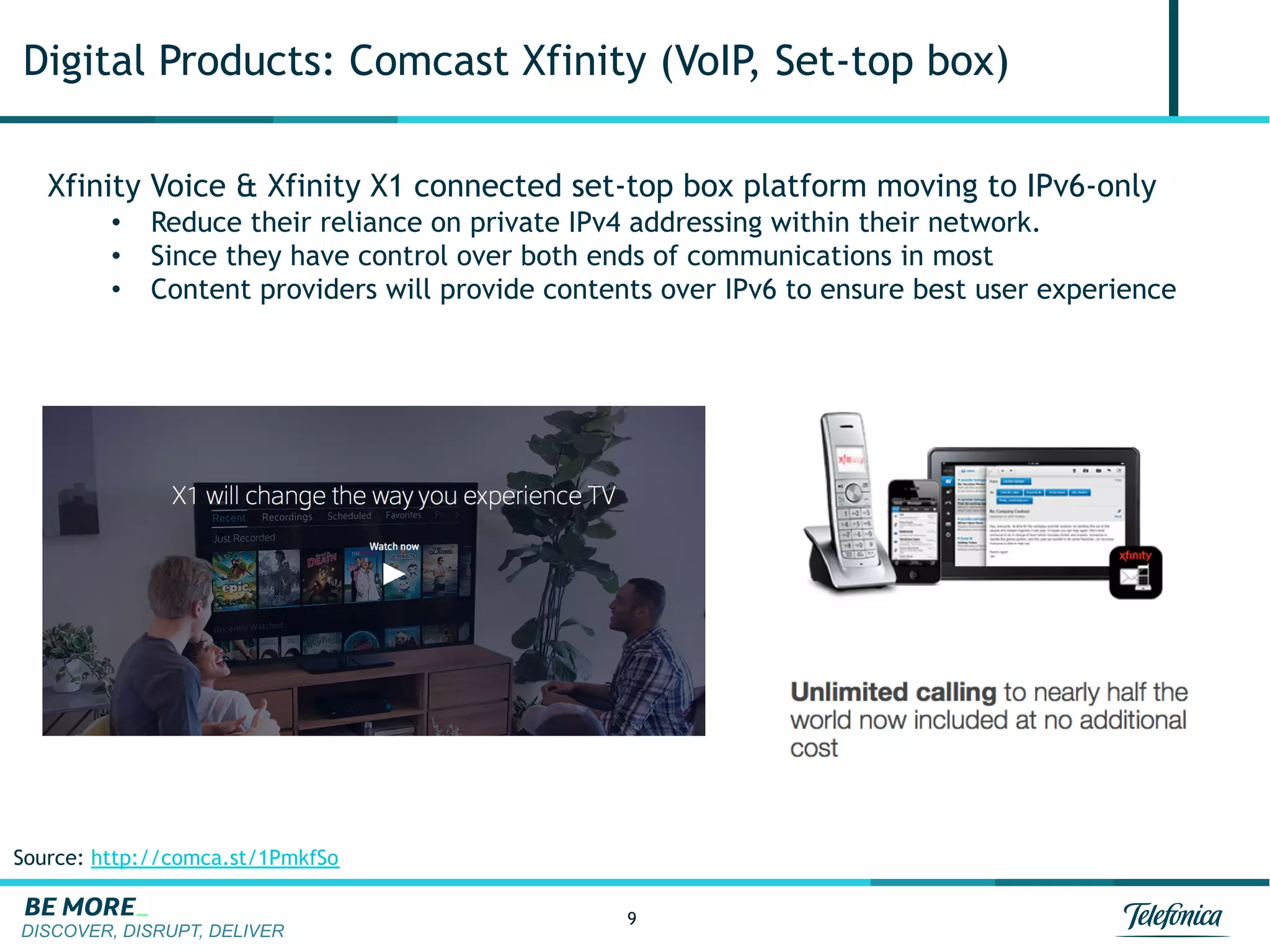 DISCOVER, DISRUPT, DELIVER
9
Digital Products: Comcast Xfinity (VoIP, Set-top box)
Xfinity Voice & Xfinity X1 connected set-top box platform moving to IPv6-only
•  Reduce their reliance on private IPv4 addressing within their network.
•  Since they have control over both ends of communications in most
•  Content providers will provide contents over IPv6 to ensure best user experience
Source: http://comca.st/1PmkfSo
 