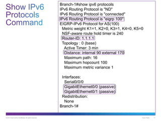 © 2013 Cisco and/or its affiliates. All rights reserved. Cisco Public 11
Branch-1#show ipv6 protocols
IPv6 Routing Protocol is "ND"
IPv6 Routing Protocol is "connected"
IPv6 Routing Protocol is "eigrp 100"
EIGRP-IPv6 Protocol for AS(100)
Metric weight K1=1, K2=0, K3=1, K4=0, K5=0
NSF-aware route hold timer is 240
Router-ID: 1.1.1.1
Topology : 0 (base)
Active Timer: 3 min
Distance: internal 90 external 170
Maximum path: 16
Maximum hopcount 100
Maximum metric variance 1
Interfaces:
Serial0/0/0
GigabitEthernet0/0 (passive)
GigabitEthernet0/1 (passive)
Redistribution:
None
Branch-1#
 