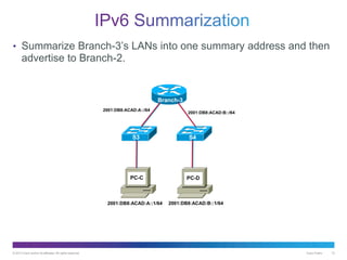 © 2013 Cisco and/or its affiliates. All rights reserved. Cisco Public 12
• Summarize Branch-3’s LANs into one summary address and then
advertise to Branch-2.
Branch-3
S3 S4
PC-C PC-D
2001:DB8:ACAD:A::/64
2001:DB8:ACAD:B::/64
2001:DB8:ACAD:A::1/64 2001:DB8:ACAD:B::1/64
 