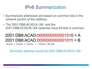 © 2013 Cisco and/or its affiliates. All rights reserved. Cisco Public 13
• Summarized addresses are based on common bits in the
network portion of the address.
• The 2001:DB8:ACAD:A::/64 and the
2001:DB8:ACAD:B::/64 networks have 63-bits in common.
2001:DB8:ACAD:0000000000001010 = A
2001:DB8:ACAD:0000000000001011 = B
16-bits + 16-bits + 16-bits + 15-bits = 63 bits
Summary address would be 2001:DB8:ACAD:A::/63
 