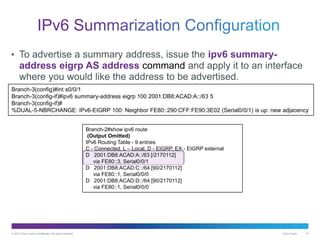 © 2013 Cisco and/or its affiliates. All rights reserved. Cisco Public 14
• To advertise a summary address, issue the ipv6 summary-
address eigrp AS address command and apply it to an interface
where you would like the address to be advertised.
Branch-3(config)#int s0/0/1
Branch-3(config-if)#ipv6 summary-address eigrp 100 2001:DB8:ACAD:A::/63 5
Branch-3(config-if)#
%DUAL-5-NBRCHANGE: IPv6-EIGRP 100: Neighbor FE80::290:CFF:FE90:3E02 (Serial0/0/1) is up: new adjacency
Branch-2#show ipv6 route
(Output Omitted)
IPv6 Routing Table - 9 entries
C - Connected, L – Local, D - EIGRP, EX - EIGRP external
D 2001:DB8:ACAD:A::/63 [/2170112]
via FE80::3, Serial0/0/1
D 2001:DB8:ACAD:C::/64 [90/2170112]
via FE80::1, Serial0/0/0
D 2001:DB8:ACAD:D::/64 [90/2170112]
via FE80::1, Serial0/0/0
 