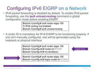 © 2013 Cisco and/or its affiliates. All rights reserved. Cisco Public 3
• IPv6 packet forwarding is disabled by default. To enable IPv6 packet
forwarding, use the ipv6 unicast-routing command in global
configuration mode before enabling EIGRP.
• A router ID is mandatory for IPv6 EIGRP to be functioning properly. If
one isn't manually configured, one will be generated using the
loopback or physical interface.
Branch-1(config)# ipv6 router eigrp 100
% IPv6 routing not enabled
Branch-1(config)# ipv6 unicast-routing
Branch-1(config)# ipv6 router eigrp 100
Branch-1(config-rtr)# router-id 1.1.1.1
Branch-1(config-rtr)# no shutdown
Branch-1(config)# ipv6 router eigrp 100
Branch-1(config-rtr)# eigrp router-id 1.1.1.1
Packet Tracer
Real Equipment
 