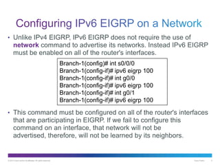 © 2013 Cisco and/or its affiliates. All rights reserved. Cisco Public 4
• Unlike IPv4 EIGRP, IPv6 EIGRP does not require the use of
network command to advertise its networks. Instead IPv6 EIGRP
must be enabled on all of the router's interfaces.
• This command must be configured on all of the router's interfaces
that are participating in EIGRP. If we fail to configure this
command on an interface, that network will not be
advertised, therefore, will not be learned by its neighbors.
Branch-1(config)# int s0/0/0
Branch-1(config-if)# ipv6 eigrp 100
Branch-1(config-if)# int g0/0
Branch-1(config-if)# ipv6 eigrp 100
Branch-1(config-if)# int g0/1
Branch-1(config-if)# ipv6 eigrp 100
 