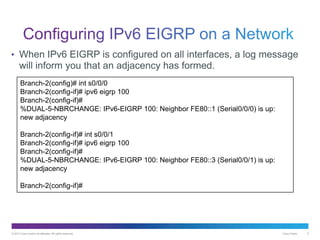 © 2013 Cisco and/or its affiliates. All rights reserved. Cisco Public 5
• When IPv6 EIGRP is configured on all interfaces, a log message
will inform you that an adjacency has formed.
Branch-2(config)# int s0/0/0
Branch-2(config-if)# ipv6 eigrp 100
Branch-2(config-if)#
%DUAL-5-NBRCHANGE: IPv6-EIGRP 100: Neighbor FE80::1 (Serial0/0/0) is up:
new adjacency
Branch-2(config-if)# int s0/0/1
Branch-2(config-if)# ipv6 eigrp 100
Branch-2(config-if)#
%DUAL-5-NBRCHANGE: IPv6-EIGRP 100: Neighbor FE80::3 (Serial0/0/1) is up:
new adjacency
Branch-2(config-if)#
 