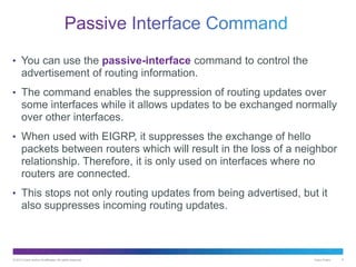 © 2013 Cisco and/or its affiliates. All rights reserved. Cisco Public 9
• You can use the passive-interface command to control the
advertisement of routing information.
• The command enables the suppression of routing updates over
some interfaces while it allows updates to be exchanged normally
over other interfaces.
• When used with EIGRP, it suppresses the exchange of hello
packets between routers which will result in the loss of a neighbor
relationship. Therefore, it is only used on interfaces where no
routers are connected.
• This stops not only routing updates from being advertised, but it
also suppresses incoming routing updates.
 