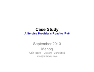 Case Study
A Service Provider’s Road to IPv6


      September 2010
          Menog
   Amir Tabdili – UnisonIP Consulting
          amir@unisonip.com
 