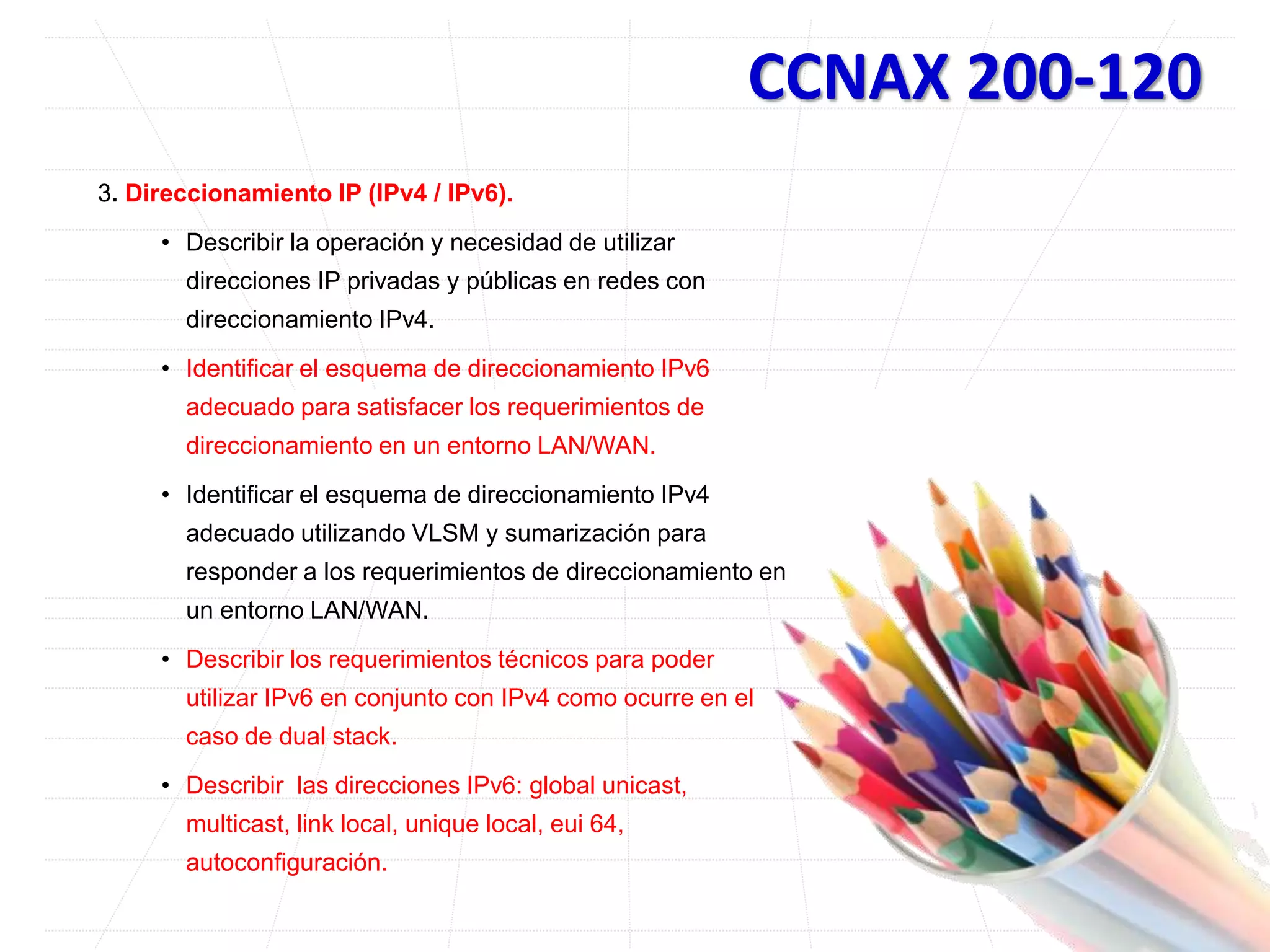 CCNAX 200-120
3. Direccionamiento IP (IPv4 / IPv6).
• Describir la operación y necesidad de utilizar
direcciones IP privadas y públicas en redes con
direccionamiento IPv4.
• Identificar el esquema de direccionamiento IPv6
adecuado para satisfacer los requerimientos de
direccionamiento en un entorno LAN/WAN.
• Identificar el esquema de direccionamiento IPv4
adecuado utilizando VLSM y sumarización para
responder a los requerimientos de direccionamiento en
un entorno LAN/WAN.
• Describir los requerimientos técnicos para poder
utilizar IPv6 en conjunto con IPv4 como ocurre en el
caso de dual stack.
• Describir las direcciones IPv6: global unicast,
multicast, link local, unique local, eui 64,
autoconfiguración.
 