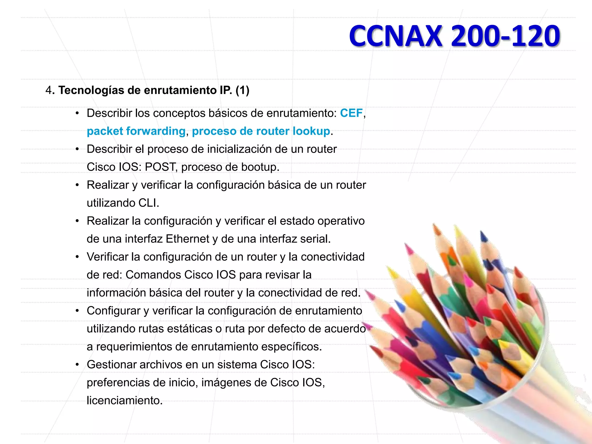 CCNAX 200-120
4. Tecnologías de enrutamiento IP. (1)
• Describir los conceptos básicos de enrutamiento: CEF,
packet forwarding, proceso de router lookup.
• Describir el proceso de inicialización de un router
Cisco IOS: POST, proceso de bootup.
• Realizar y verificar la configuración básica de un router
utilizando CLI.
• Realizar la configuración y verificar el estado operativo
de una interfaz Ethernet y de una interfaz serial.
• Verificar la configuración de un router y la conectividad
de red: Comandos Cisco IOS para revisar la
información básica del router y la conectividad de red.
• Configurar y verificar la configuración de enrutamiento
utilizando rutas estáticas o ruta por defecto de acuerdo
a requerimientos de enrutamiento específicos.
• Gestionar archivos en un sistema Cisco IOS:
preferencias de inicio, imágenes de Cisco IOS,
licenciamiento.
 