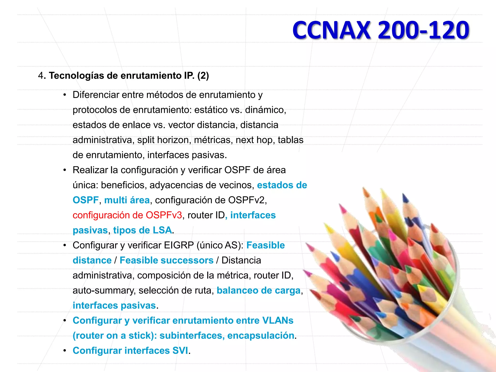 CCNAX 200-120
4. Tecnologías de enrutamiento IP. (2)
• Diferenciar entre métodos de enrutamiento y
protocolos de enrutamiento: estático vs. dinámico,
estados de enlace vs. vector distancia, distancia
administrativa, split horizon, métricas, next hop, tablas
de enrutamiento, interfaces pasivas.
• Realizar la configuración y verificar OSPF de área
única: beneficios, adyacencias de vecinos, estados de
OSPF, multi área, configuración de OSPFv2,
configuración de OSPFv3, router ID, interfaces
pasivas, tipos de LSA.
• Configurar y verificar EIGRP (único AS): Feasible
distance / Feasible successors / Distancia
administrativa, composición de la métrica, router ID,
auto-summary, selección de ruta, balanceo de carga,
interfaces pasivas.
• Configurar y verificar enrutamiento entre VLANs
(router on a stick): subinterfaces, encapsulación.
• Configurar interfaces SVI.
 