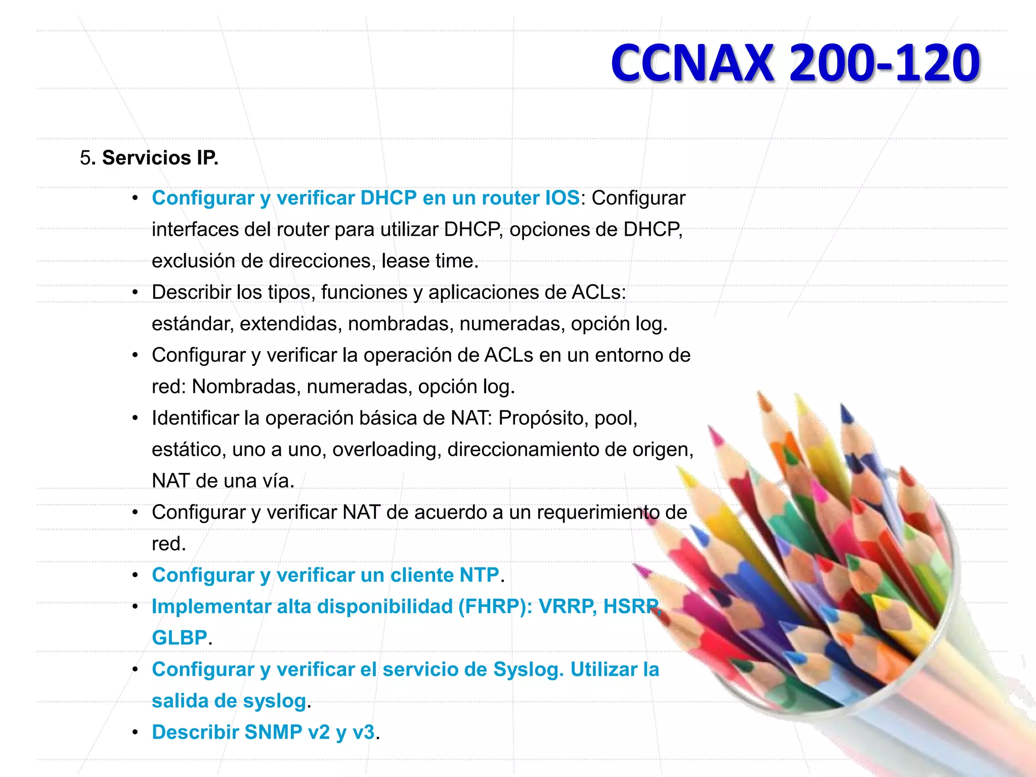 CCNAX 200-120
5. Servicios IP.
• Configurar y verificar DHCP en un router IOS: Configurar
interfaces del router para utilizar DHCP, opciones de DHCP,
exclusión de direcciones, lease time.
• Describir los tipos, funciones y aplicaciones de ACLs:
estándar, extendidas, nombradas, numeradas, opción log.
• Configurar y verificar la operación de ACLs en un entorno de
red: Nombradas, numeradas, opción log.
• Identificar la operación básica de NAT: Propósito, pool,
estático, uno a uno, overloading, direccionamiento de origen,
NAT de una vía.
• Configurar y verificar NAT de acuerdo a un requerimiento de
red.
• Configurar y verificar un cliente NTP.
• Implementar alta disponibilidad (FHRP): VRRP, HSRP,
GLBP.
• Configurar y verificar el servicio de Syslog. Utilizar la
salida de syslog.
• Describir SNMP v2 y v3.
 