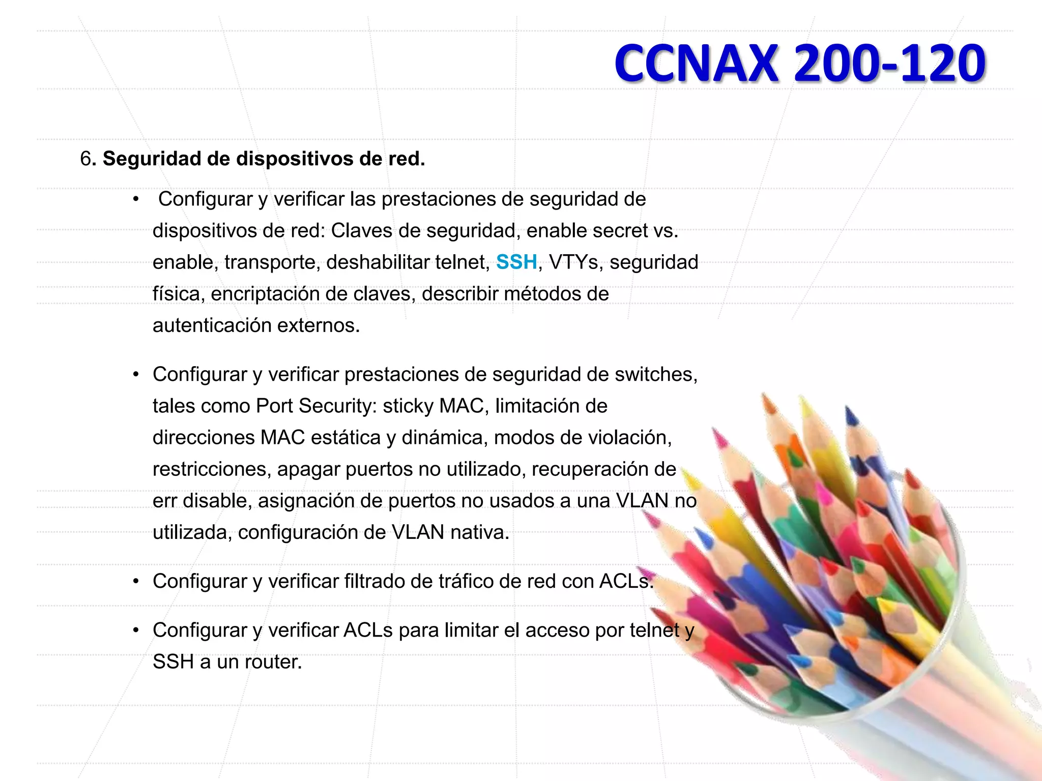 CCNAX 200-120
6. Seguridad de dispositivos de red.
• Configurar y verificar las prestaciones de seguridad de
dispositivos de red: Claves de seguridad, enable secret vs.
enable, transporte, deshabilitar telnet, SSH, VTYs, seguridad
física, encriptación de claves, describir métodos de
autenticación externos.
• Configurar y verificar prestaciones de seguridad de switches,
tales como Port Security: sticky MAC, limitación de
direcciones MAC estática y dinámica, modos de violación,
restricciones, apagar puertos no utilizado, recuperación de
err disable, asignación de puertos no usados a una VLAN no
utilizada, configuración de VLAN nativa.
• Configurar y verificar filtrado de tráfico de red con ACLs.
• Configurar y verificar ACLs para limitar el acceso por telnet y
SSH a un router.
 
