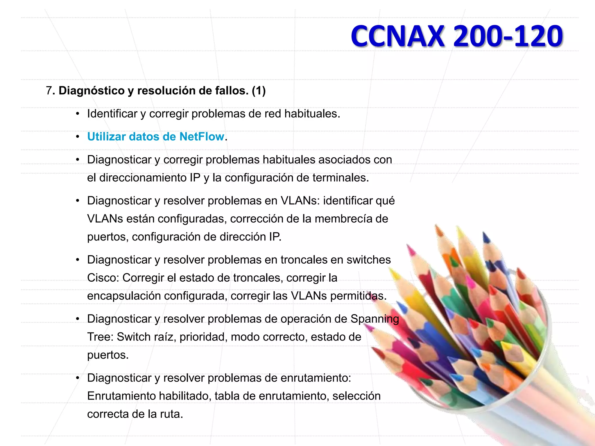 CCNAX 200-120
7. Diagnóstico y resolución de fallos. (1)
• Identificar y corregir problemas de red habituales.
• Utilizar datos de NetFlow.
• Diagnosticar y corregir problemas habituales asociados con
el direccionamiento IP y la configuración de terminales.
• Diagnosticar y resolver problemas en VLANs: identificar qué
VLANs están configuradas, corrección de la membrecía de
puertos, configuración de dirección IP.
• Diagnosticar y resolver problemas en troncales en switches
Cisco: Corregir el estado de troncales, corregir la
encapsulación configurada, corregir las VLANs permitidas.
• Diagnosticar y resolver problemas de operación de Spanning
Tree: Switch raíz, prioridad, modo correcto, estado de
puertos.
• Diagnosticar y resolver problemas de enrutamiento:
Enrutamiento habilitado, tabla de enrutamiento, selección
correcta de la ruta.
 