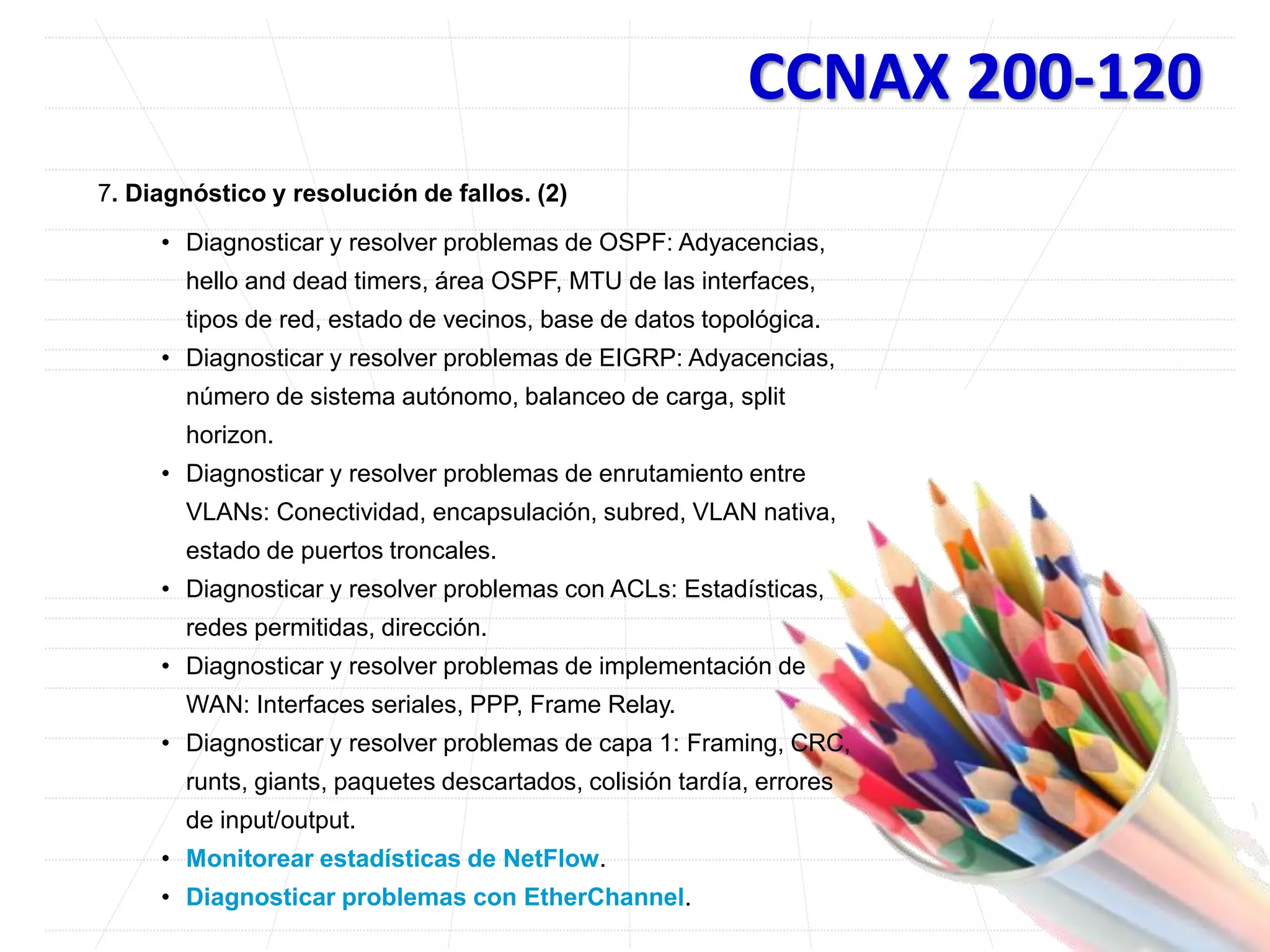 CCNAX 200-120
7. Diagnóstico y resolución de fallos. (2)
• Diagnosticar y resolver problemas de OSPF: Adyacencias,
hello and dead timers, área OSPF, MTU de las interfaces,
tipos de red, estado de vecinos, base de datos topológica.
• Diagnosticar y resolver problemas de EIGRP: Adyacencias,
número de sistema autónomo, balanceo de carga, split
horizon.
• Diagnosticar y resolver problemas de enrutamiento entre
VLANs: Conectividad, encapsulación, subred, VLAN nativa,
estado de puertos troncales.
• Diagnosticar y resolver problemas con ACLs: Estadísticas,
redes permitidas, dirección.
• Diagnosticar y resolver problemas de implementación de
WAN: Interfaces seriales, PPP, Frame Relay.
• Diagnosticar y resolver problemas de capa 1: Framing, CRC,
runts, giants, paquetes descartados, colisión tardía, errores
de input/output.
• Monitorear estadísticas de NetFlow.
• Diagnosticar problemas con EtherChannel.
 