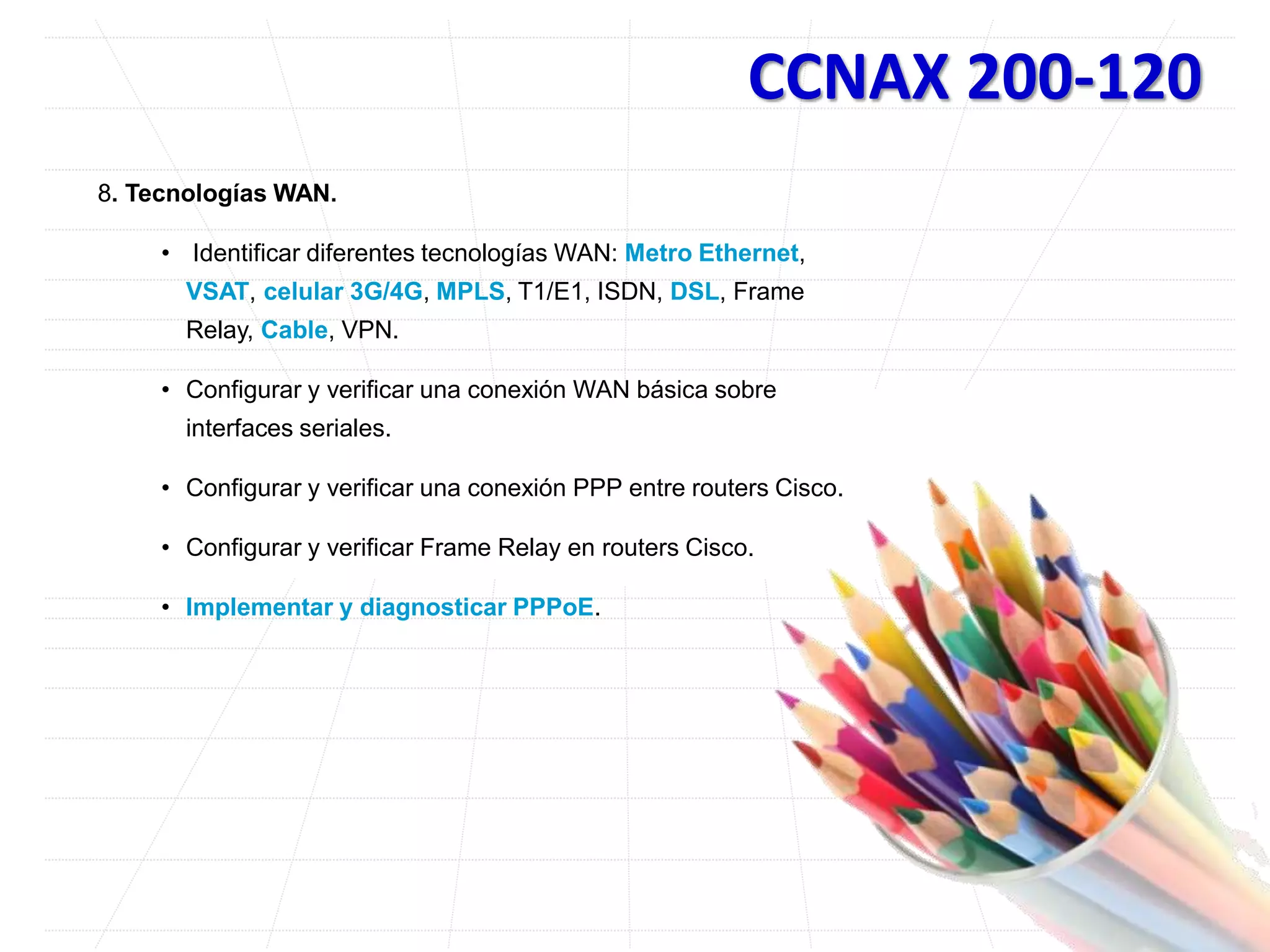 CCNAX 200-120
8. Tecnologías WAN.
• Identificar diferentes tecnologías WAN: Metro Ethernet,
VSAT, celular 3G/4G, MPLS, T1/E1, ISDN, DSL, Frame
Relay, Cable, VPN.
• Configurar y verificar una conexión WAN básica sobre
interfaces seriales.
• Configurar y verificar una conexión PPP entre routers Cisco.
• Configurar y verificar Frame Relay en routers Cisco.
• Implementar y diagnosticar PPPoE.
 