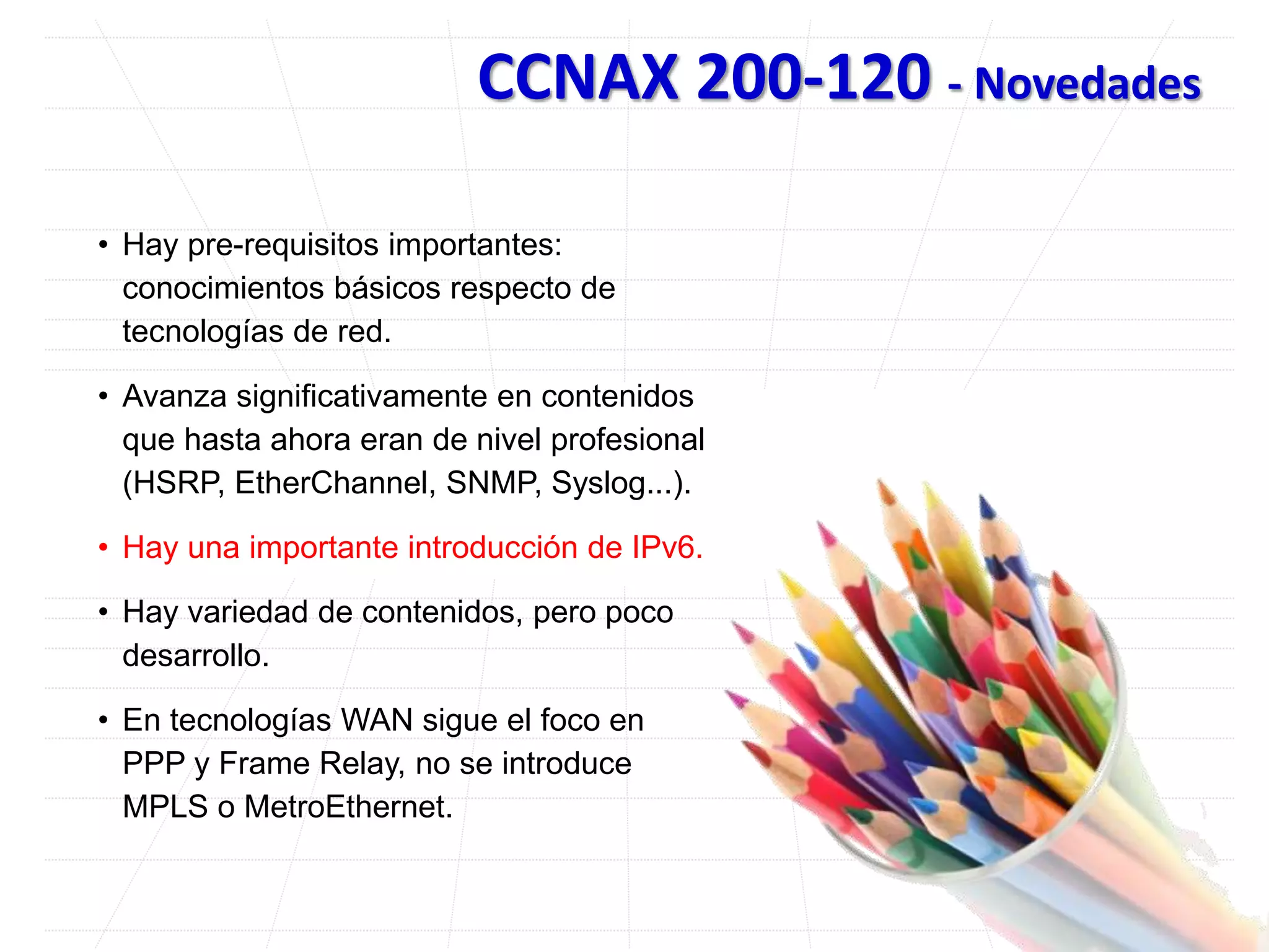 CCNAX 200-120 - Novedades
• Hay pre-requisitos importantes:
conocimientos básicos respecto de
tecnologías de red.
• Avanza significativamente en contenidos
que hasta ahora eran de nivel profesional
(HSRP, EtherChannel, SNMP, Syslog...).
• Hay una importante introducción de IPv6.
• Hay variedad de contenidos, pero poco
desarrollo.
• En tecnologías WAN sigue el foco en
PPP y Frame Relay, no se introduce
MPLS o MetroEthernet.
 