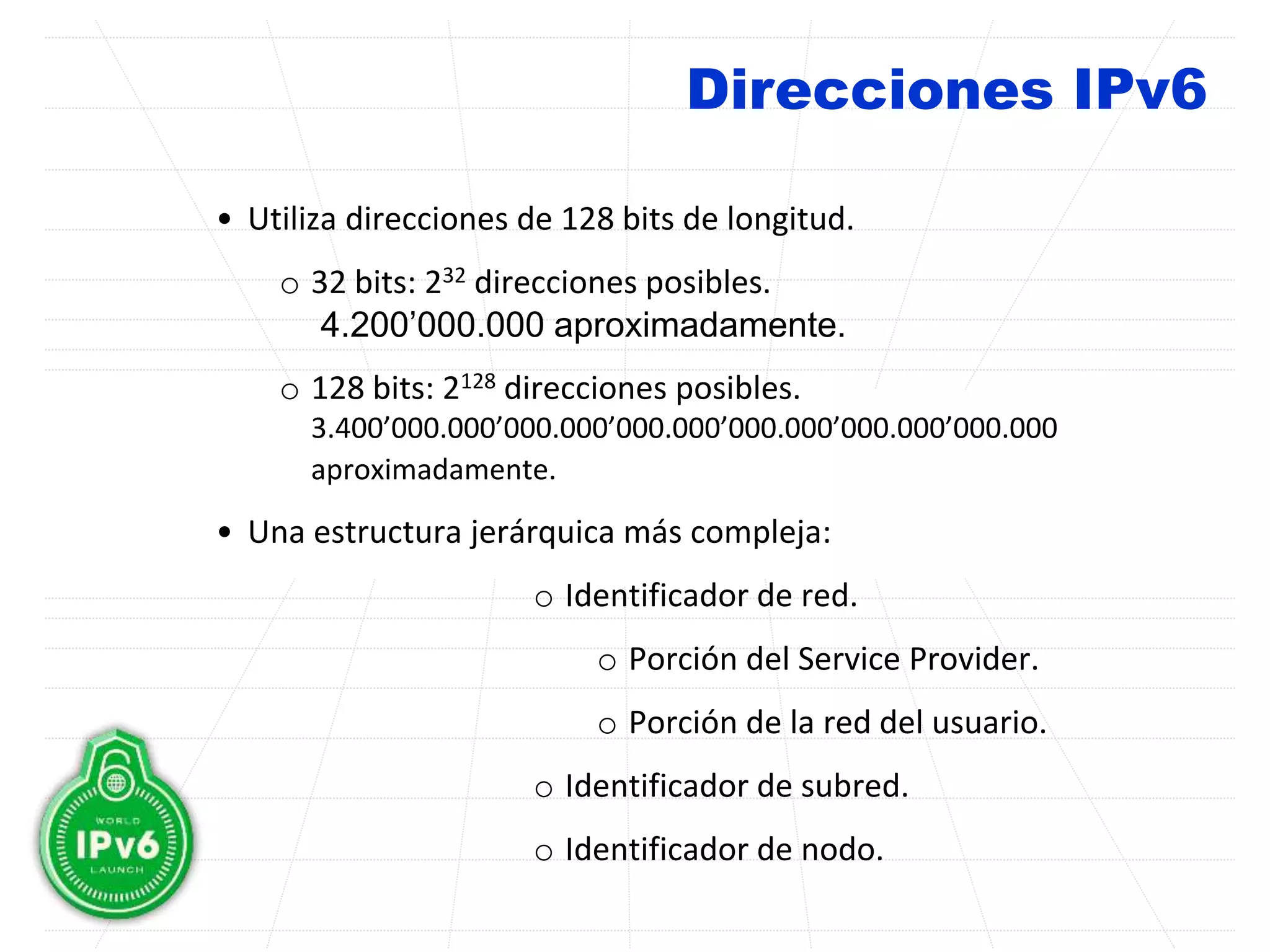 Direcciones IPv6
• Utiliza direcciones de 128 bits de longitud.
o 32 bits: 232 direcciones posibles.
4.200’000.000 aproximadamente.
o 128 bits: 2128 direcciones posibles.
3.400’000.000’000.000’000.000’000.000’000.000’000.000
aproximadamente.
• Una estructura jerárquica más compleja:
o Identificador de red.
o Porción del Service Provider.
o Porción de la red del usuario.
o Identificador de subred.
o Identificador de nodo.
 