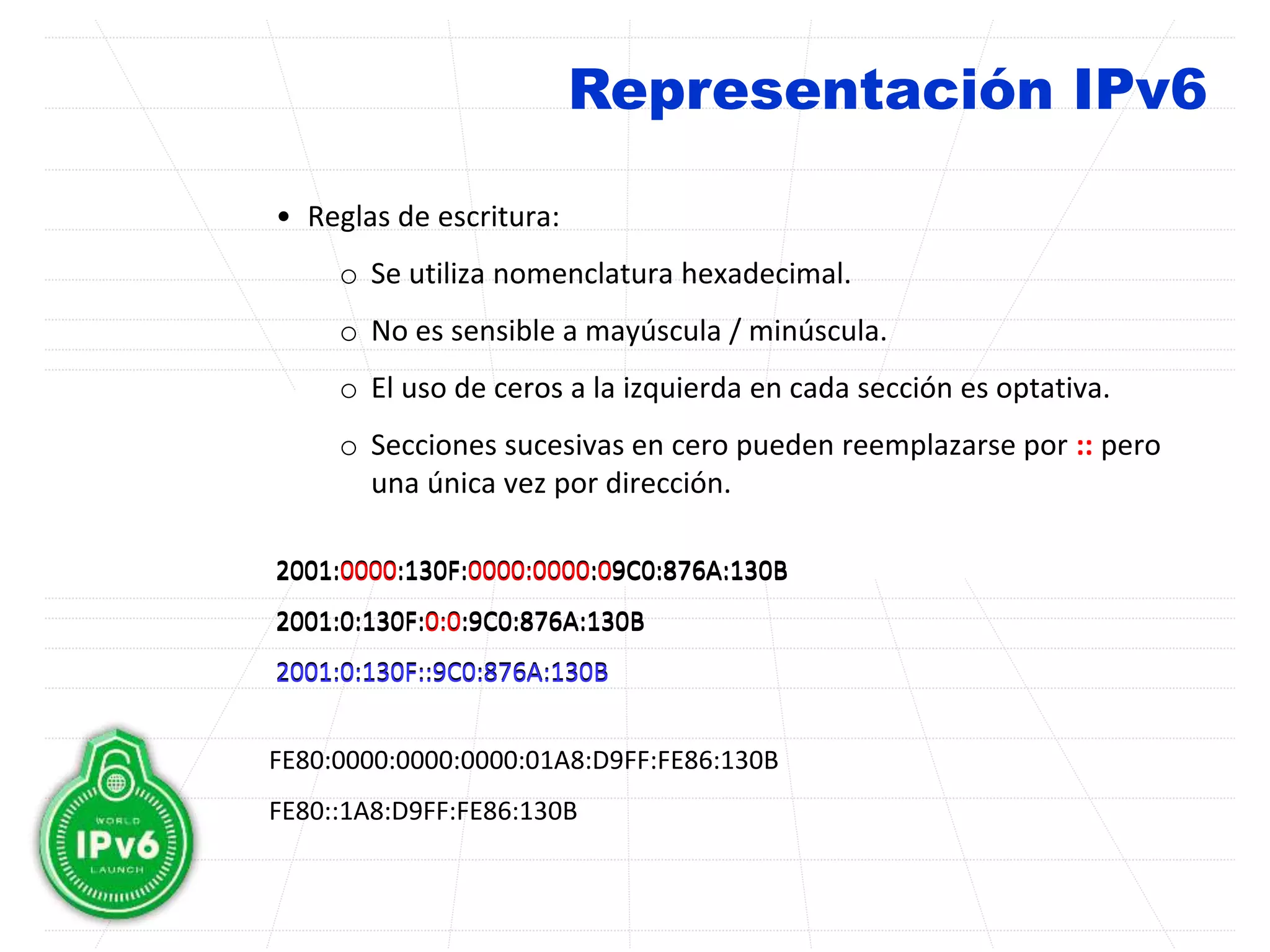 Representación IPv6
• Reglas de escritura:
o Se utiliza nomenclatura hexadecimal.
o No es sensible a mayúscula / minúscula.
o El uso de ceros a la izquierda en cada sección es optativa.
o Secciones sucesivas en cero pueden reemplazarse por :: pero
una única vez por dirección.
2001:0000:130F:0000:0000:09C0:876A:130B
2001:0:130F:0:0:9C0:876A:130B
2001:0:130F::9C0:876A:130B
2001:0000:130F:0000:0000:09C0:876A:130B
2001:0:130F:0:0:9C0:876A:130B
2001:0:130F::9C0:876A:130B
FE80:0000:0000:0000:01A8:D9FF:FE86:130B
FE80::1A8:D9FF:FE86:130B
 