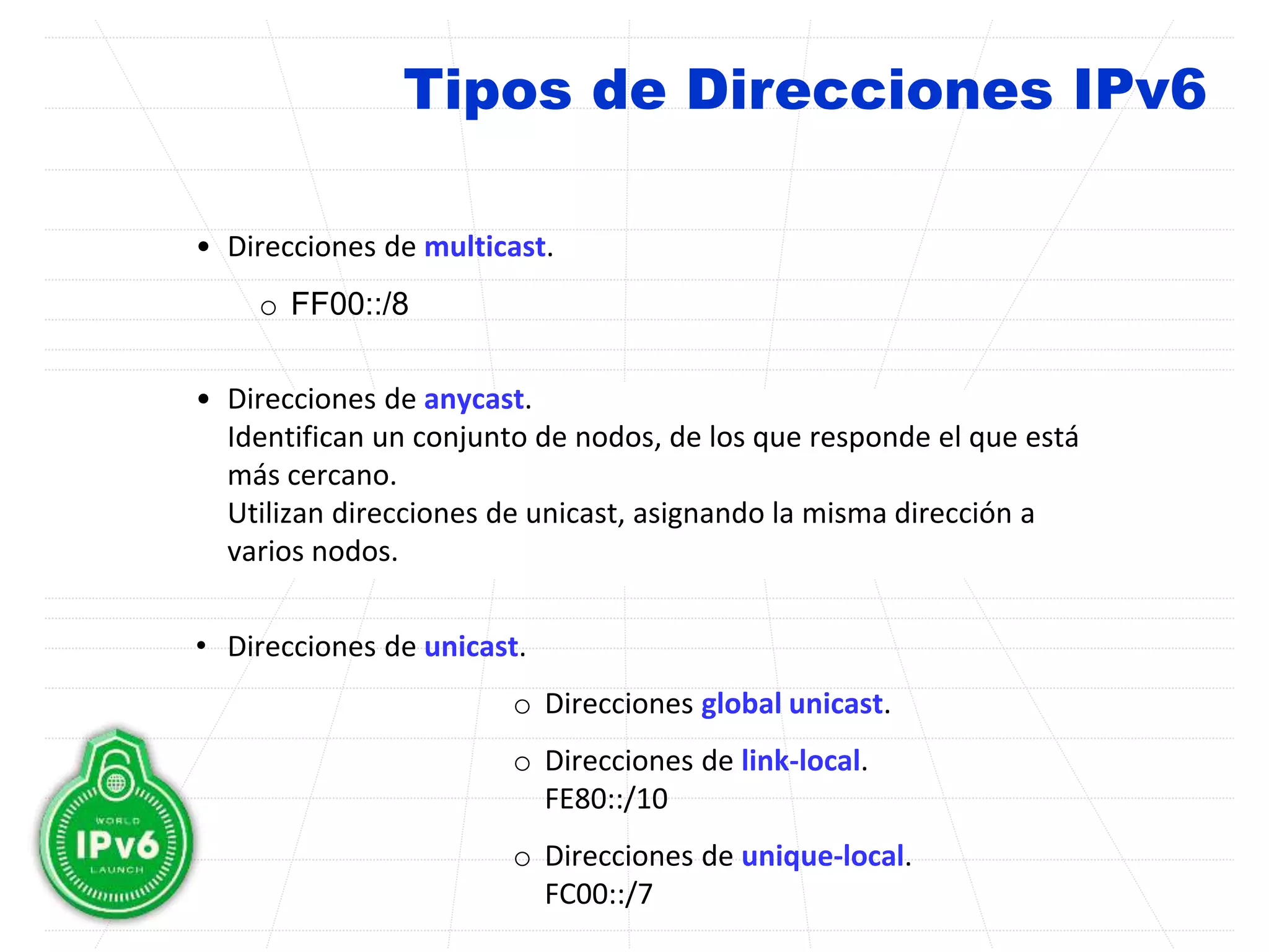 Tipos de Direcciones IPv6
• Direcciones de multicast.
o FF00::/8
• Direcciones de anycast.
Identifican un conjunto de nodos, de los que responde el que está
más cercano.
Utilizan direcciones de unicast, asignando la misma dirección a
varios nodos.
• Direcciones de unicast.
o Direcciones global unicast.
o Direcciones de link-local.
FE80::/10
o Direcciones de unique-local.
FC00::/7
 