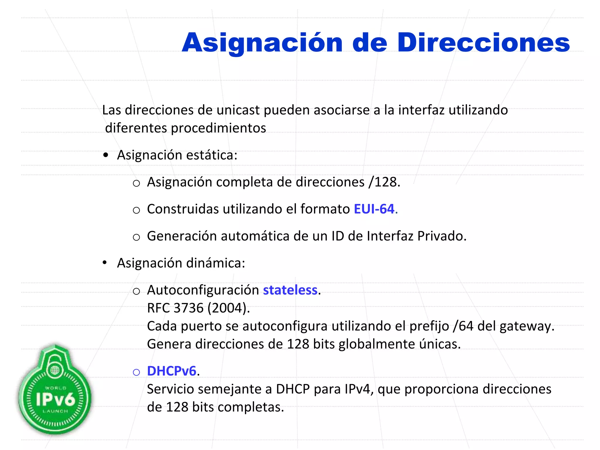 Asignación de Direcciones
Las direcciones de unicast pueden asociarse a la interfaz utilizando
diferentes procedimientos
• Asignación estática:
o Asignación completa de direcciones /128.
o Construidas utilizando el formato EUI-64.
o Generación automática de un ID de Interfaz Privado.
• Asignación dinámica:
o Autoconfiguración stateless.
RFC 3736 (2004).
Cada puerto se autoconfigura utilizando el prefijo /64 del gateway.
Genera direcciones de 128 bits globalmente únicas.
o DHCPv6.
Servicio semejante a DHCP para IPv4, que proporciona direcciones
de 128 bits completas.
 