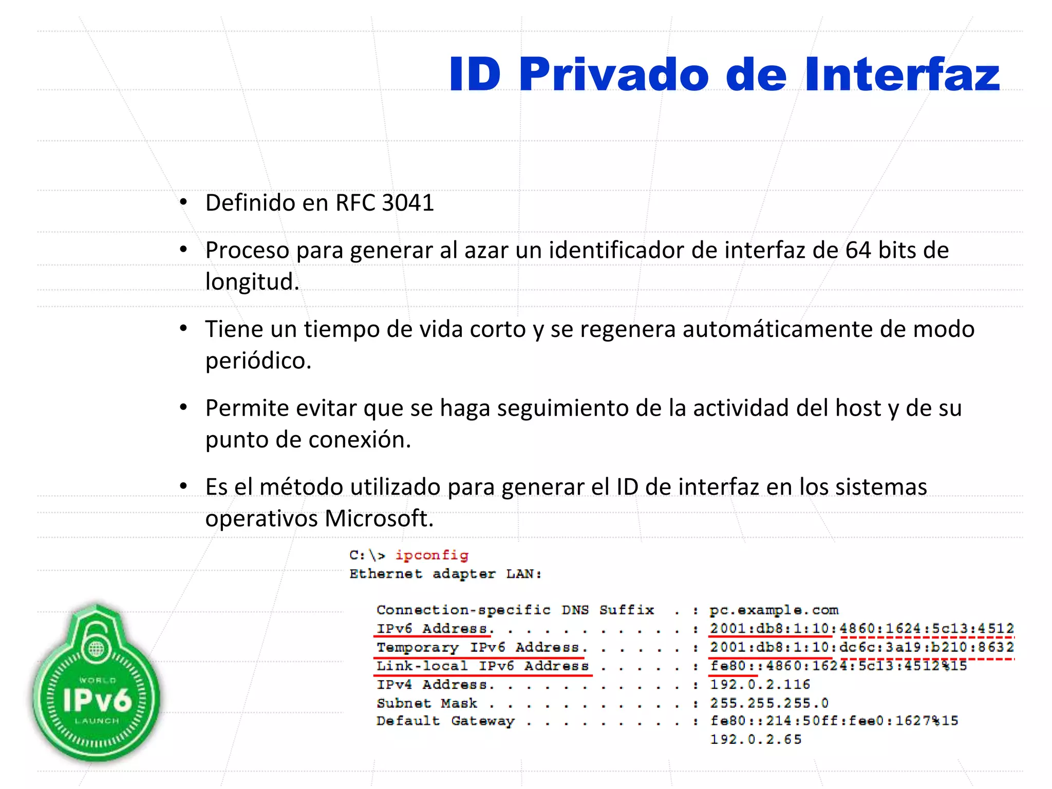 ID Privado de Interfaz
• Definido en RFC 3041
• Proceso para generar al azar un identificador de interfaz de 64 bits de
longitud.
• Tiene un tiempo de vida corto y se regenera automáticamente de modo
periódico.
• Permite evitar que se haga seguimiento de la actividad del host y de su
punto de conexión.
• Es el método utilizado para generar el ID de interfaz en los sistemas
operativos Microsoft.
 