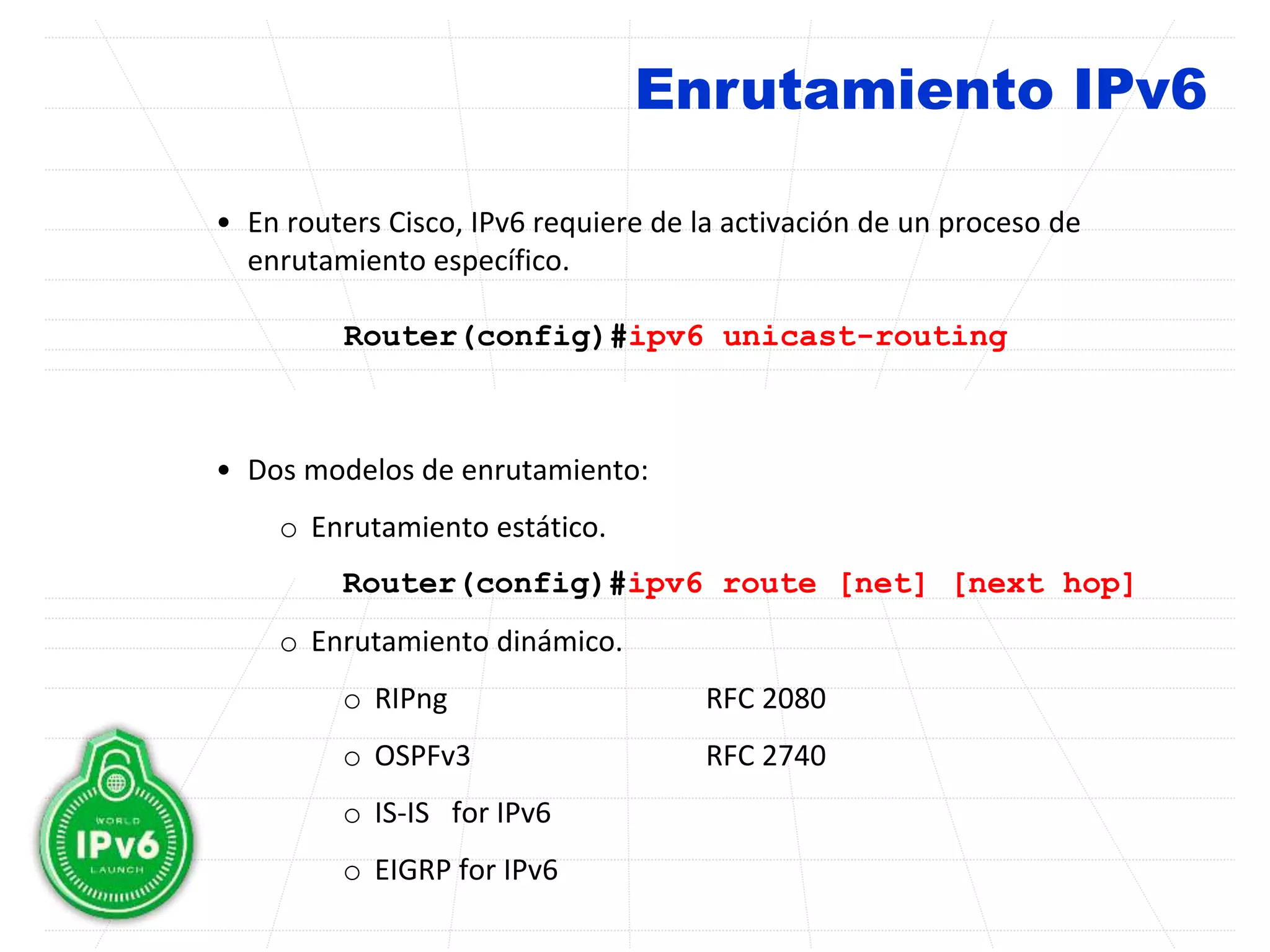 Enrutamiento IPv6
• En routers Cisco, IPv6 requiere de la activación de un proceso de
enrutamiento específico.
Router(config)#ipv6 unicast-routing
• Dos modelos de enrutamiento:
o Enrutamiento estático.
Router(config)#ipv6 route [net] [next hop]
o Enrutamiento dinámico.
o RIPng RFC 2080
o OSPFv3 RFC 2740
o IS-IS for IPv6
o EIGRP for IPv6
 