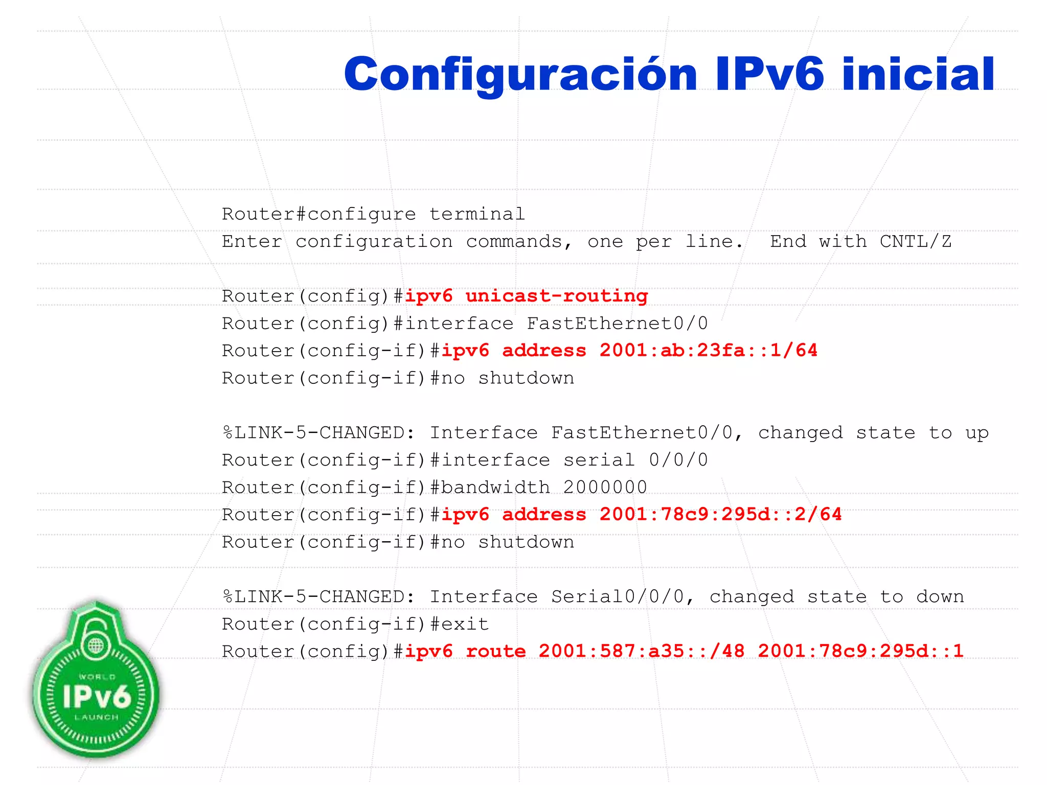 Configuración IPv6 inicial
Router#configure terminal
Enter configuration commands, one per line. End with CNTL/Z
Router(config)#ipv6 unicast-routing
Router(config)#interface FastEthernet0/0
Router(config-if)#ipv6 address 2001:ab:23fa::1/64
Router(config-if)#no shutdown
%LINK-5-CHANGED: Interface FastEthernet0/0, changed state to up
Router(config-if)#interface serial 0/0/0
Router(config-if)#bandwidth 2000000
Router(config-if)#ipv6 address 2001:78c9:295d::2/64
Router(config-if)#no shutdown
%LINK-5-CHANGED: Interface Serial0/0/0, changed state to down
Router(config-if)#exit
Router(config)#ipv6 route 2001:587:a35::/48 2001:78c9:295d::1
 