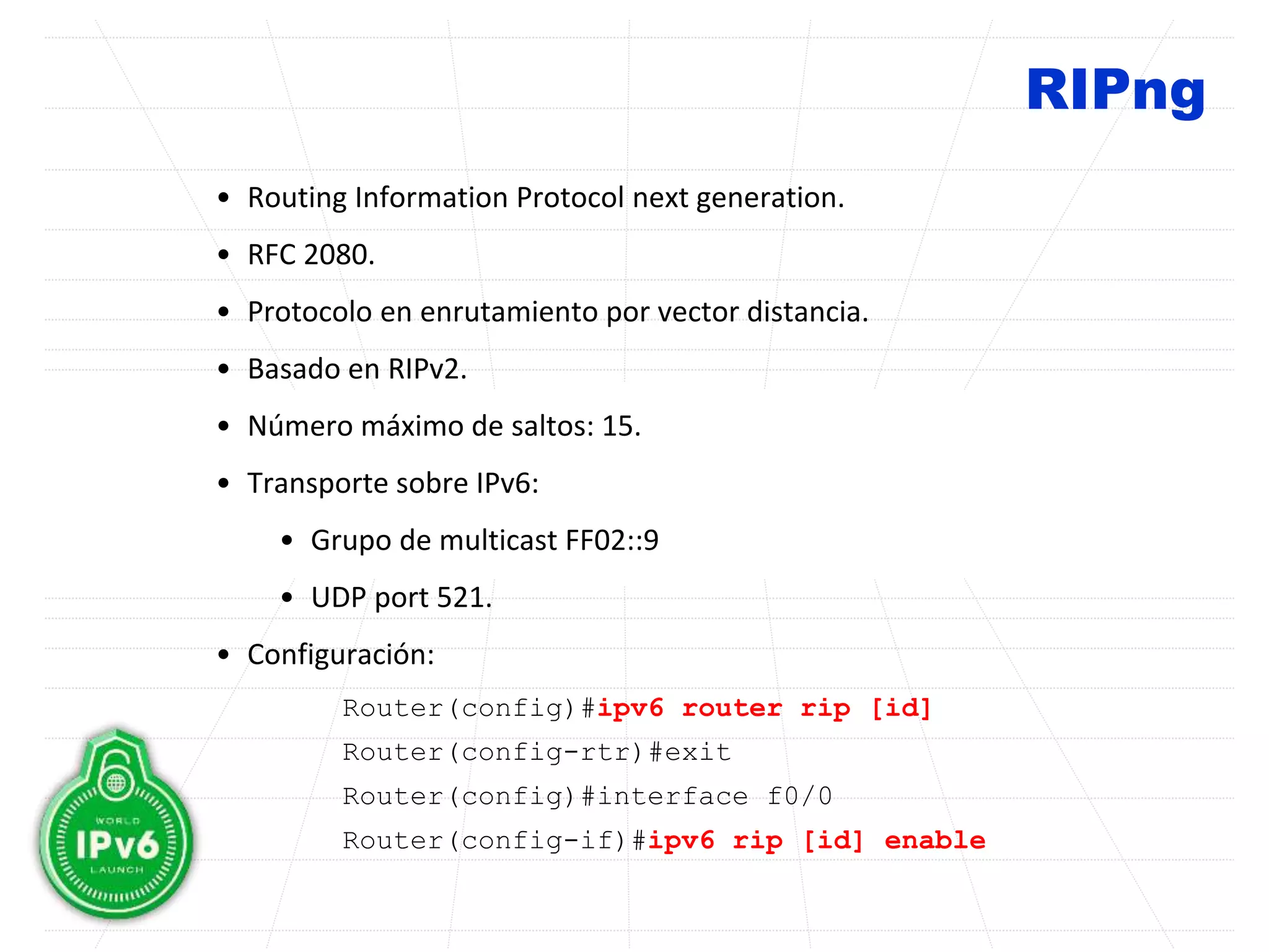 RIPng
• Routing Information Protocol next generation.
• RFC 2080.
• Protocolo en enrutamiento por vector distancia.
• Basado en RIPv2.
• Número máximo de saltos: 15.
• Transporte sobre IPv6:
• Grupo de multicast FF02::9
• UDP port 521.
• Configuración:
Router(config)#ipv6 router rip [id]
Router(config-rtr)#exit
Router(config)#interface f0/0
Router(config-if)#ipv6 rip [id] enable
 