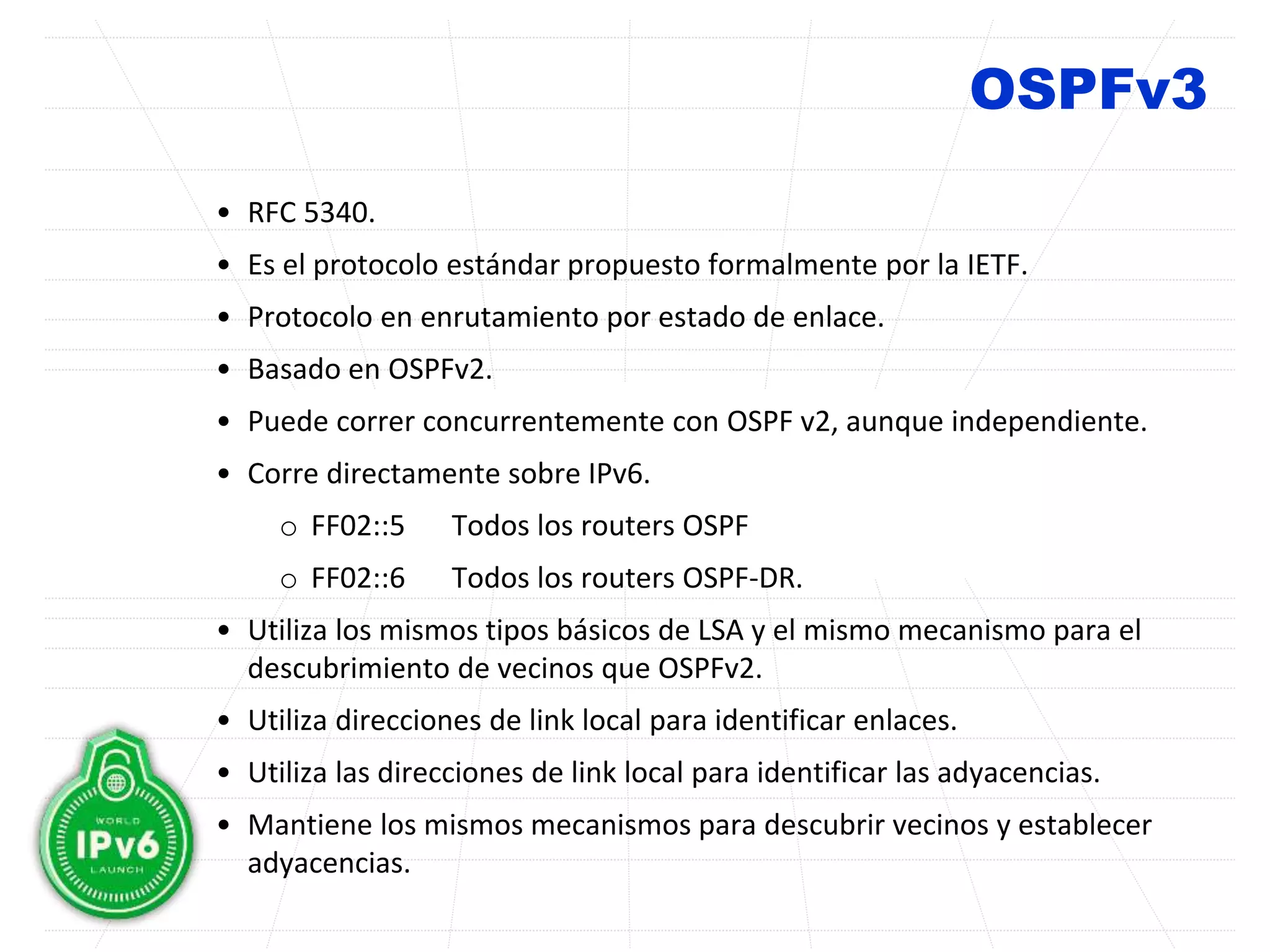 OSPFv3
• RFC 5340.
• Es el protocolo estándar propuesto formalmente por la IETF.
• Protocolo en enrutamiento por estado de enlace.
• Basado en OSPFv2.
• Puede correr concurrentemente con OSPF v2, aunque independiente.
• Corre directamente sobre IPv6.
o FF02::5 Todos los routers OSPF
o FF02::6 Todos los routers OSPF-DR.
• Utiliza los mismos tipos básicos de LSA y el mismo mecanismo para el
descubrimiento de vecinos que OSPFv2.
• Utiliza direcciones de link local para identificar enlaces.
• Utiliza las direcciones de link local para identificar las adyacencias.
• Mantiene los mismos mecanismos para descubrir vecinos y establecer
adyacencias.
 