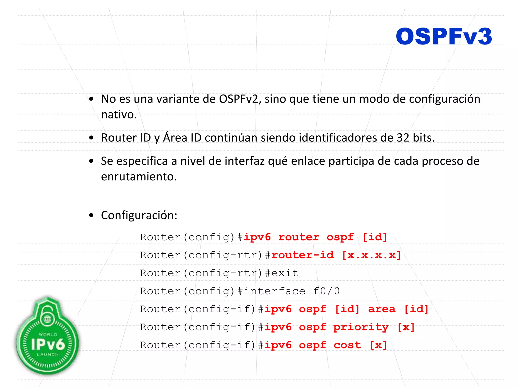 OSPFv3
• No es una variante de OSPFv2, sino que tiene un modo de configuración
nativo.
• Router ID y Área ID continúan siendo identificadores de 32 bits.
• Se especifica a nivel de interfaz qué enlace participa de cada proceso de
enrutamiento.
• Configuración:
Router(config)#ipv6 router ospf [id]
Router(config-rtr)#router-id [x.x.x.x]
Router(config-rtr)#exit
Router(config)#interface f0/0
Router(config-if)#ipv6 ospf [id] area [id]
Router(config-if)#ipv6 ospf priority [x]
Router(config-if)#ipv6 ospf cost [x]
 
