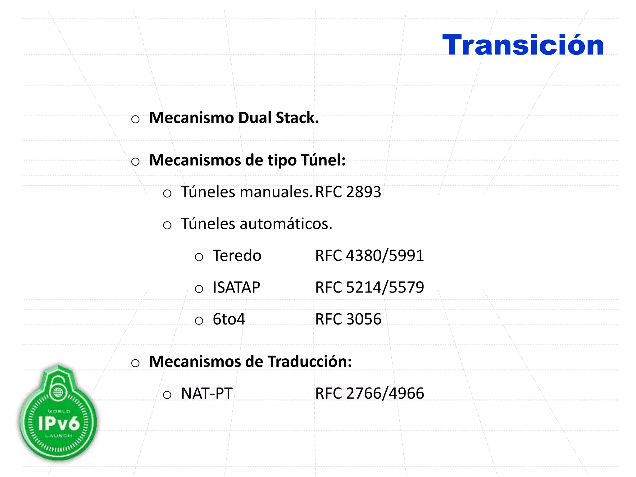 Transición
o Mecanismo Dual Stack.
o Mecanismos de tipo Túnel:
o Túneles manuales.RFC 2893
o Túneles automáticos.
o Teredo RFC 4380/5991
o ISATAP RFC 5214/5579
o 6to4 RFC 3056
o Mecanismos de Traducción:
o NAT-PT RFC 2766/4966
 