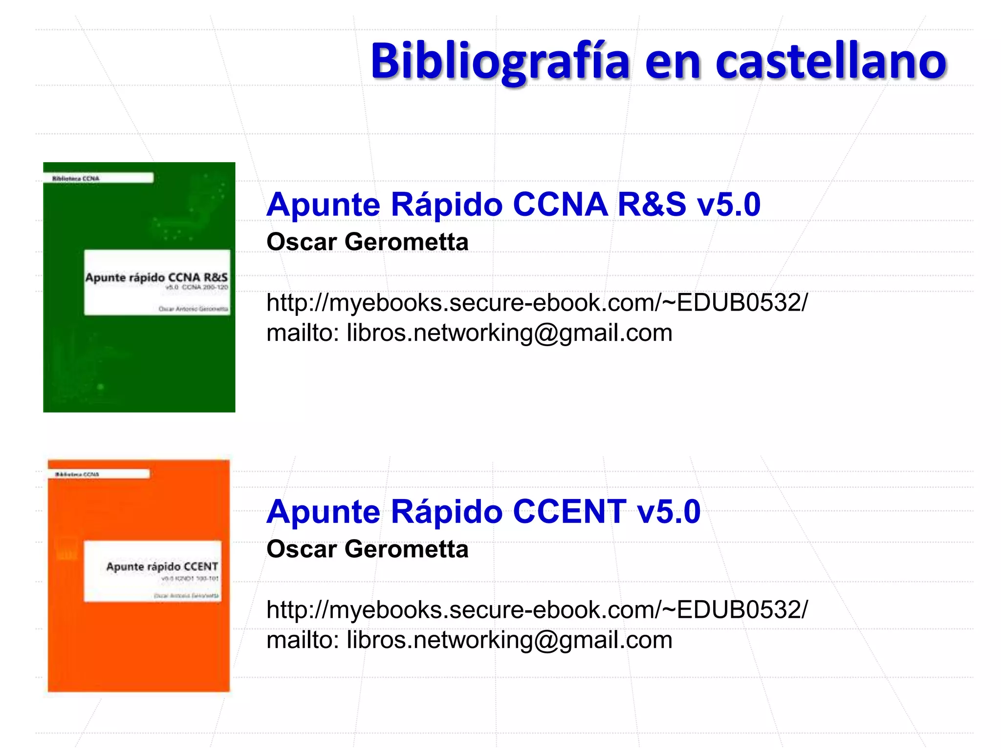 Bibliografía en castellano
Apunte Rápido CCNA R&S v5.0
Oscar Gerometta
http://myebooks.secure-ebook.com/~EDUB0532/
mailto: libros.networking@gmail.com
Apunte Rápido CCENT v5.0
Oscar Gerometta
http://myebooks.secure-ebook.com/~EDUB0532/
mailto: libros.networking@gmail.com
 