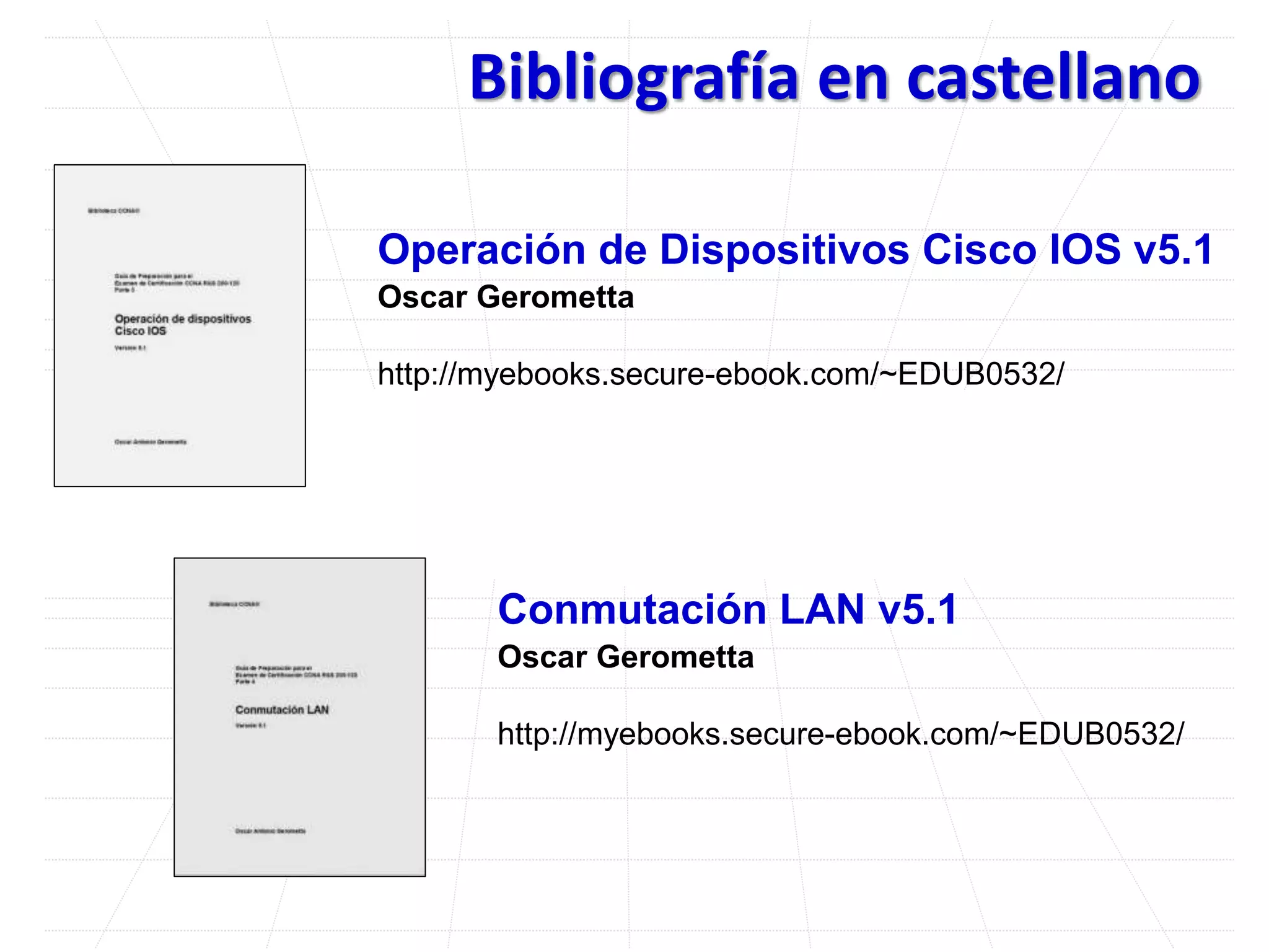 Bibliografía en castellano
Operación de Dispositivos Cisco IOS v5.1
Oscar Gerometta
http://myebooks.secure-ebook.com/~EDUB0532/
Conmutación LAN v5.1
Oscar Gerometta
http://myebooks.secure-ebook.com/~EDUB0532/
 