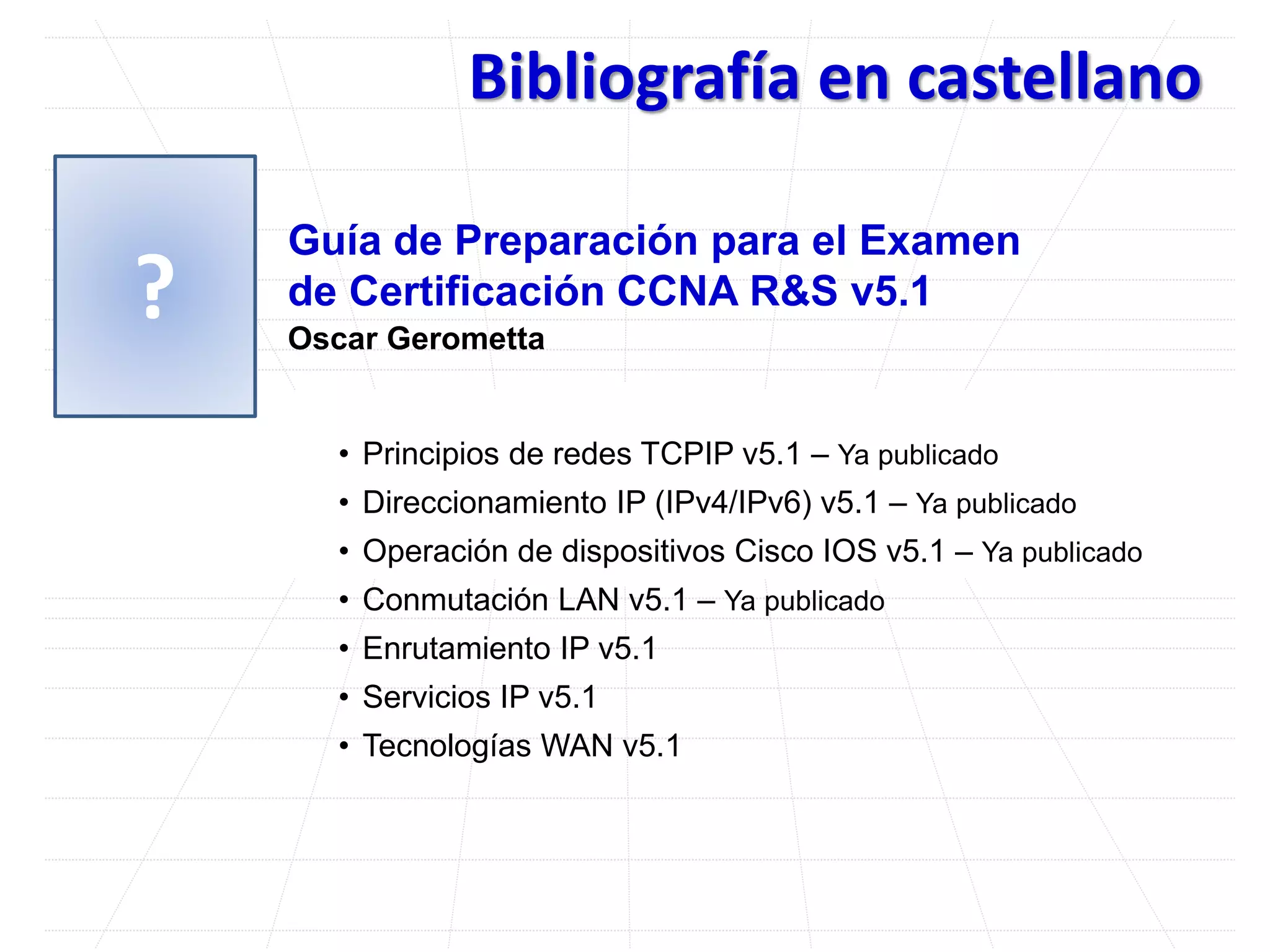 Bibliografía en castellano
Guía de Preparación para el Examen
de Certificación CCNA R&S v5.1
Oscar Gerometta
• Principios de redes TCPIP v5.1 – Ya publicado
• Direccionamiento IP (IPv4/IPv6) v5.1 – Ya publicado
• Operación de dispositivos Cisco IOS v5.1 – Ya publicado
• Conmutación LAN v5.1 – Ya publicado
• Enrutamiento IP v5.1
• Servicios IP v5.1
• Tecnologías WAN v5.1
?
 