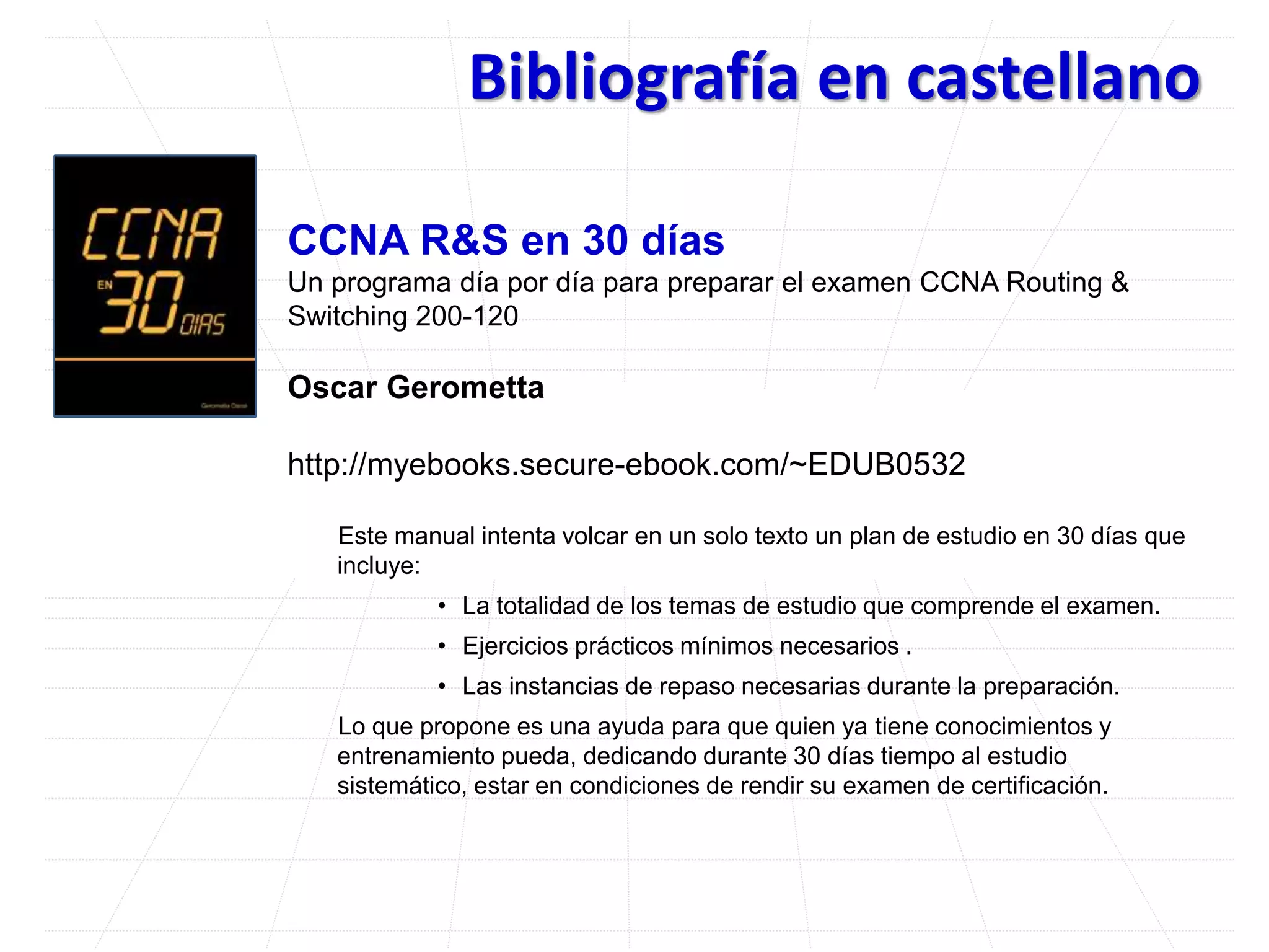 Bibliografía en castellano
CCNA R&S en 30 días
Un programa día por día para preparar el examen CCNA Routing &
Switching 200-120
Oscar Gerometta
http://myebooks.secure-ebook.com/~EDUB0532
Este manual intenta volcar en un solo texto un plan de estudio en 30 días que
incluye:
• La totalidad de los temas de estudio que comprende el examen.
• Ejercicios prácticos mínimos necesarios .
• Las instancias de repaso necesarias durante la preparación.
Lo que propone es una ayuda para que quien ya tiene conocimientos y
entrenamiento pueda, dedicando durante 30 días tiempo al estudio
sistemático, estar en condiciones de rendir su examen de certificación.
?
 