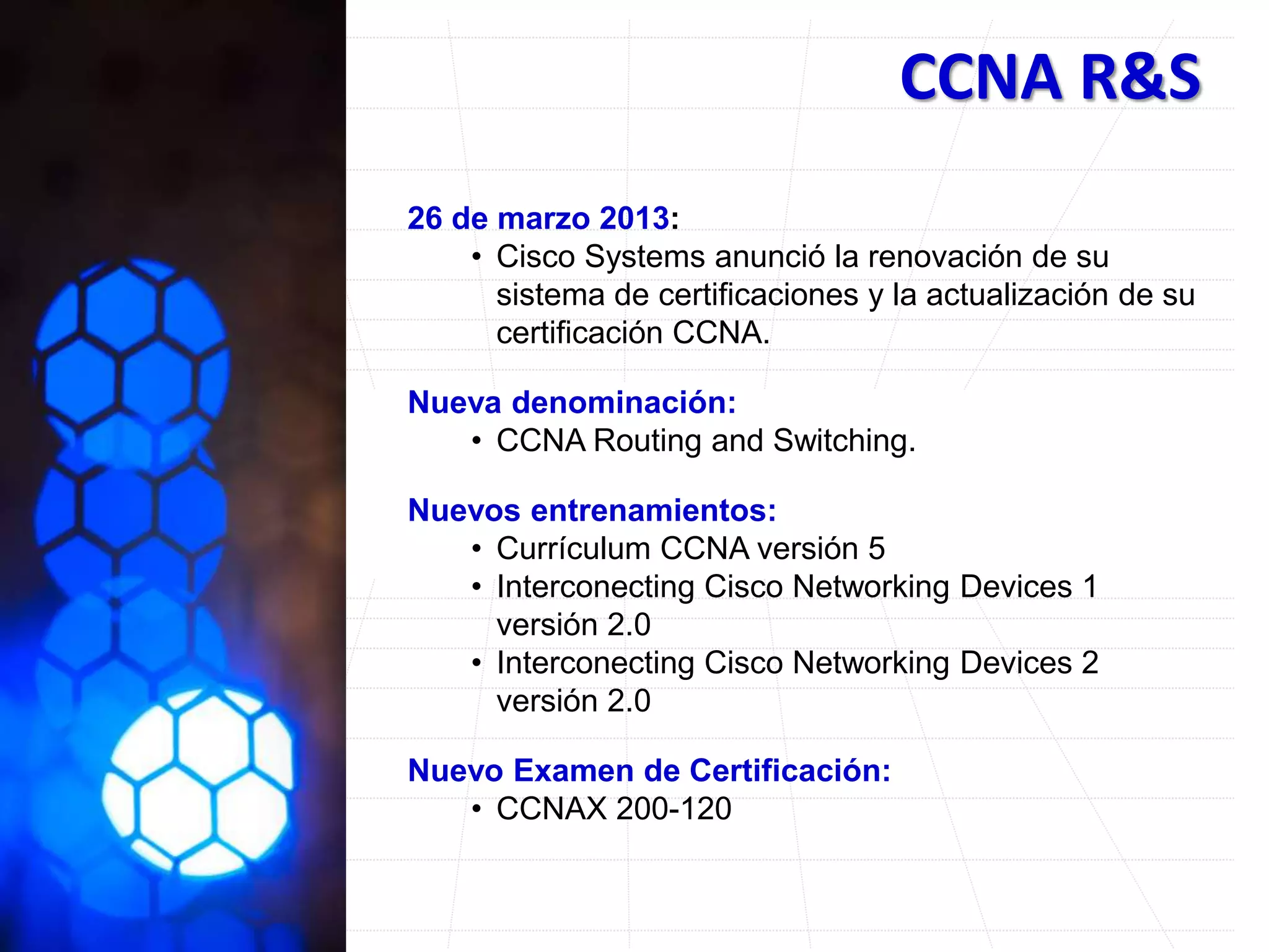 CCNA R&S
26 de marzo 2013:
• Cisco Systems anunció la renovación de su
sistema de certificaciones y la actualización de su
certificación CCNA.
Nueva denominación:
• CCNA Routing and Switching.
Nuevos entrenamientos:
• Currículum CCNA versión 5
• Interconecting Cisco Networking Devices 1
versión 2.0
• Interconecting Cisco Networking Devices 2
versión 2.0
Nuevo Examen de Certificación:
• CCNAX 200-120
 