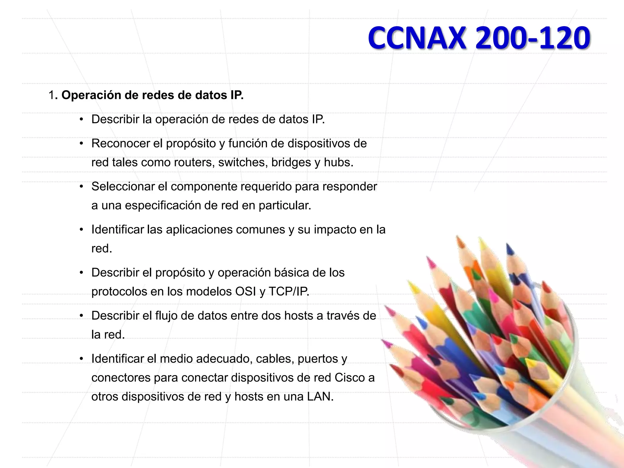 CCNAX 200-120
1. Operación de redes de datos IP.
• Describir la operación de redes de datos IP.
• Reconocer el propósito y función de dispositivos de
red tales como routers, switches, bridges y hubs.
• Seleccionar el componente requerido para responder
a una especificación de red en particular.
• Identificar las aplicaciones comunes y su impacto en la
red.
• Describir el propósito y operación básica de los
protocolos en los modelos OSI y TCP/IP.
• Describir el flujo de datos entre dos hosts a través de
la red.
• Identificar el medio adecuado, cables, puertos y
conectores para conectar dispositivos de red Cisco a
otros dispositivos de red y hosts en una LAN.
 
