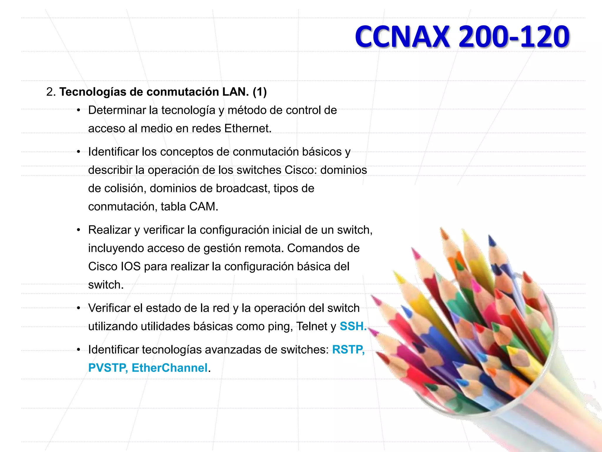CCNAX 200-120
2. Tecnologías de conmutación LAN. (1)
• Determinar la tecnología y método de control de
acceso al medio en redes Ethernet.
• Identificar los conceptos de conmutación básicos y
describir la operación de los switches Cisco: dominios
de colisión, dominios de broadcast, tipos de
conmutación, tabla CAM.
• Realizar y verificar la configuración inicial de un switch,
incluyendo acceso de gestión remota. Comandos de
Cisco IOS para realizar la configuración básica del
switch.
• Verificar el estado de la red y la operación del switch
utilizando utilidades básicas como ping, Telnet y SSH.
• Identificar tecnologías avanzadas de switches: RSTP,
PVSTP, EtherChannel.
 