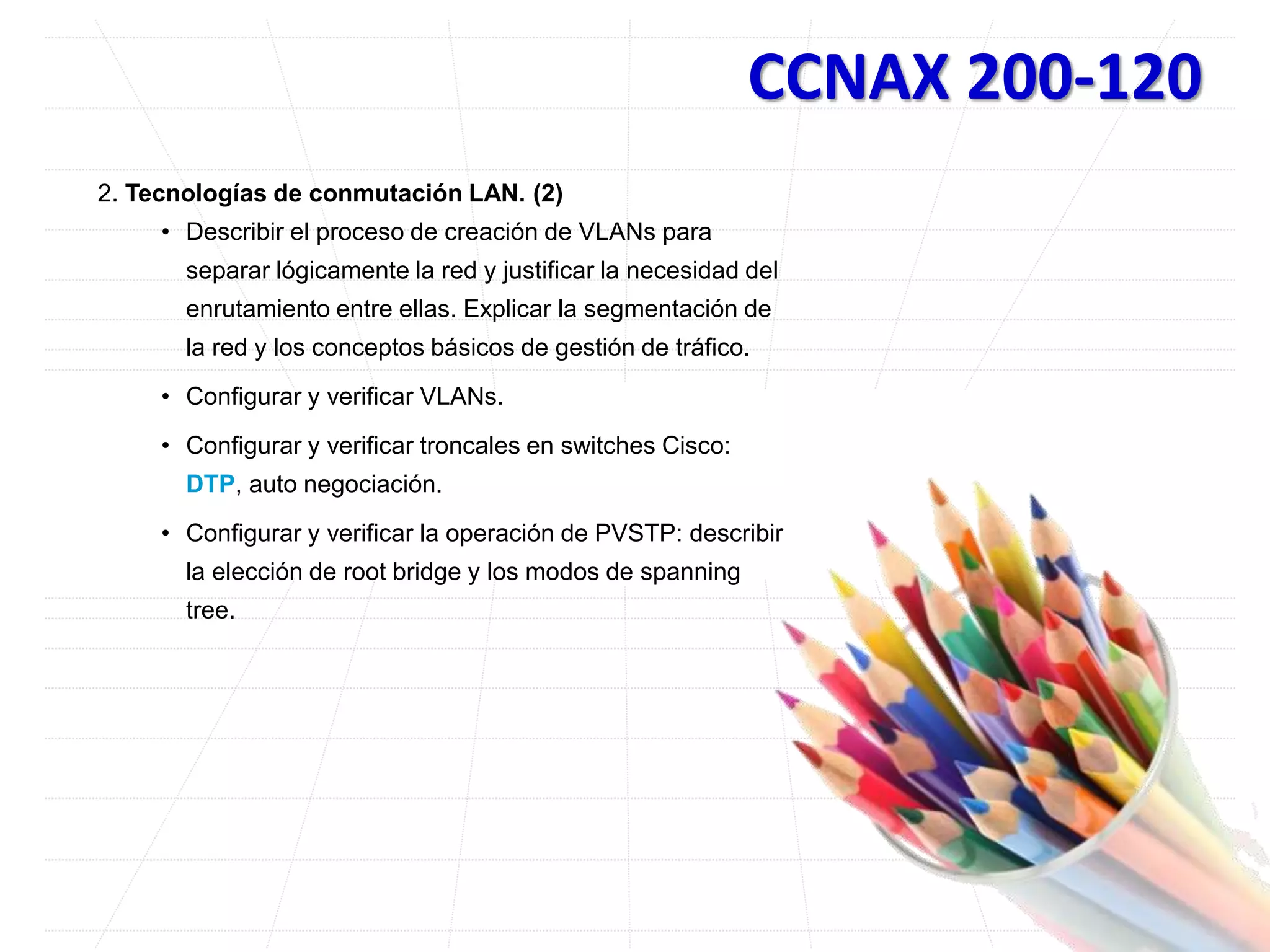 CCNAX 200-120
2. Tecnologías de conmutación LAN. (2)
• Describir el proceso de creación de VLANs para
separar lógicamente la red y justificar la necesidad del
enrutamiento entre ellas. Explicar la segmentación de
la red y los conceptos básicos de gestión de tráfico.
• Configurar y verificar VLANs.
• Configurar y verificar troncales en switches Cisco:
DTP, auto negociación.
• Configurar y verificar la operación de PVSTP: describir
la elección de root bridge y los modos de spanning
tree.
 