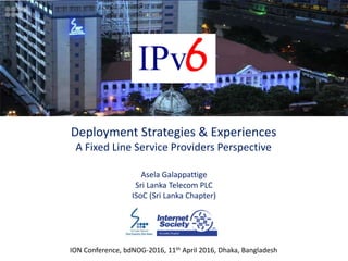ION Conference, bdNOG-2016, 11th April 2016, Dhaka, Bangladesh
Deployment Strategies & Experiences
A Fixed Line Service Providers Perspective
Asela Galappattige
Sri Lanka Telecom PLC
ISoC (Sri Lanka Chapter)
 