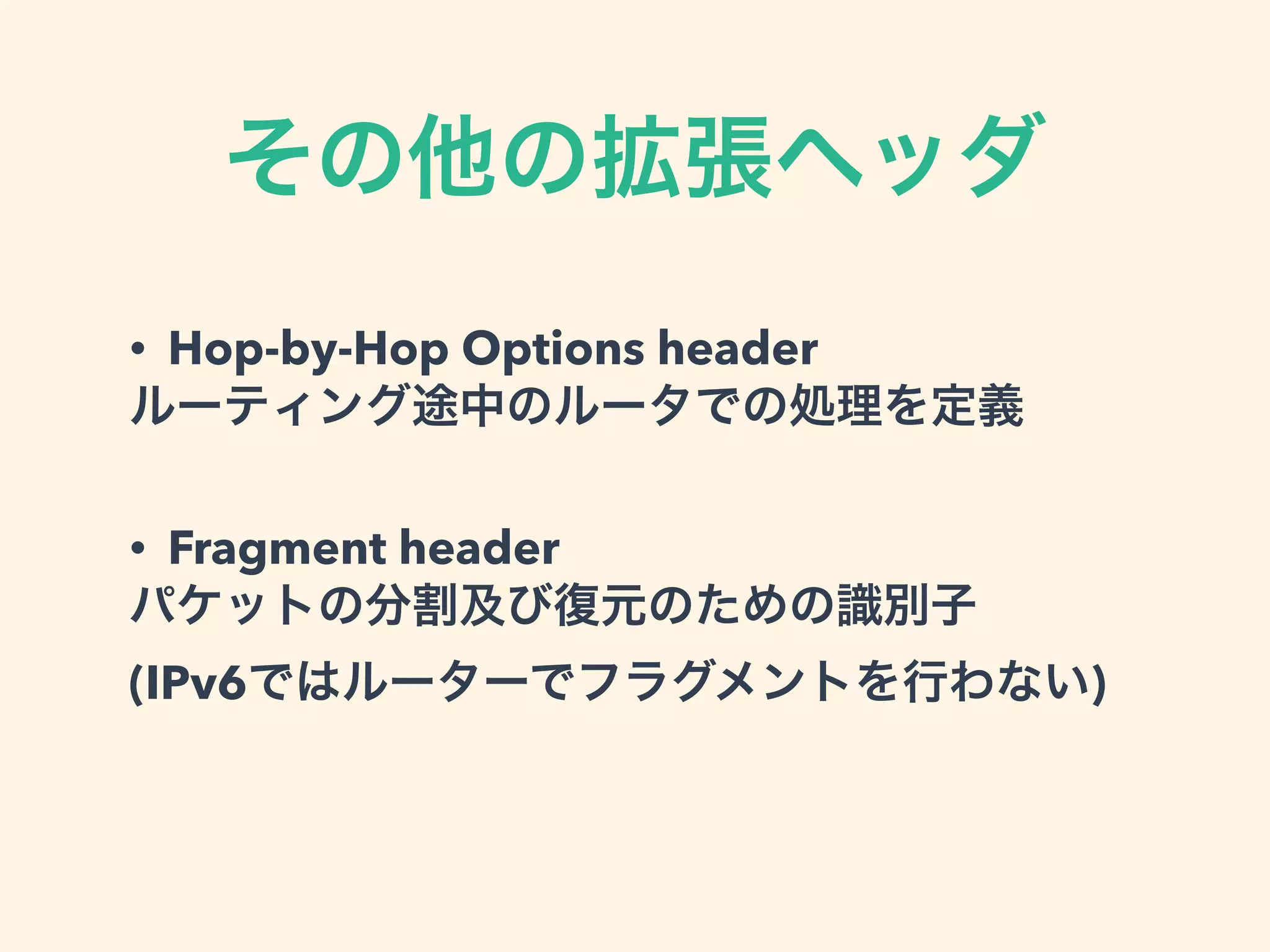 その他の拡張ヘッダ
• Hop-by-Hop Options header
ルーティング途中のルータでの処理を定義
• Fragment header
パケットの分割及び復元のための識別子
(IPv6ではルーターでフラグメントを行わない)
 
