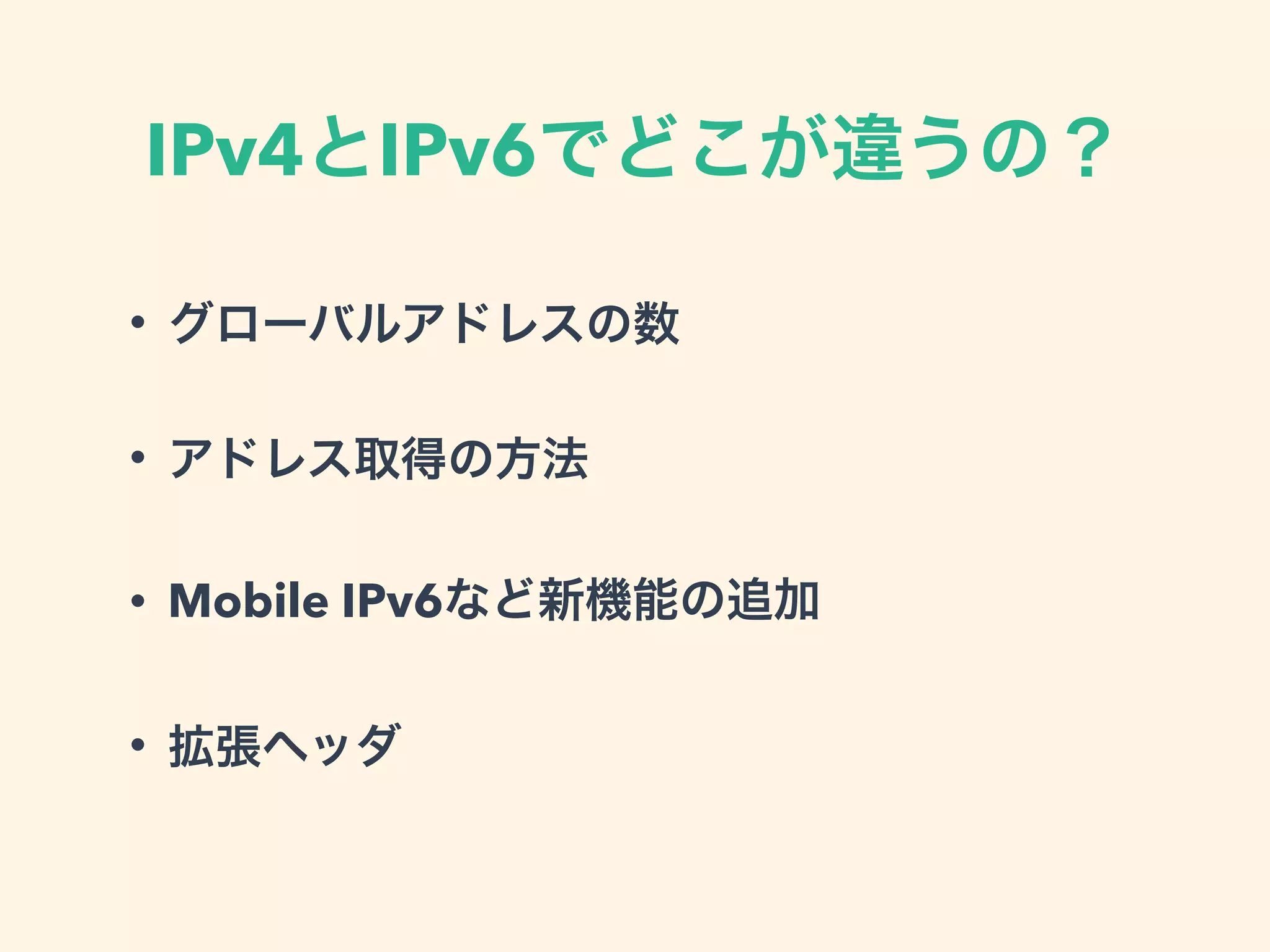 IPv4とIPv6でどこが違うの？
• グローバルアドレスの数
• アドレス取得の方法
• Mobile IPv6など新機能の追加
• 拡張ヘッダ
 